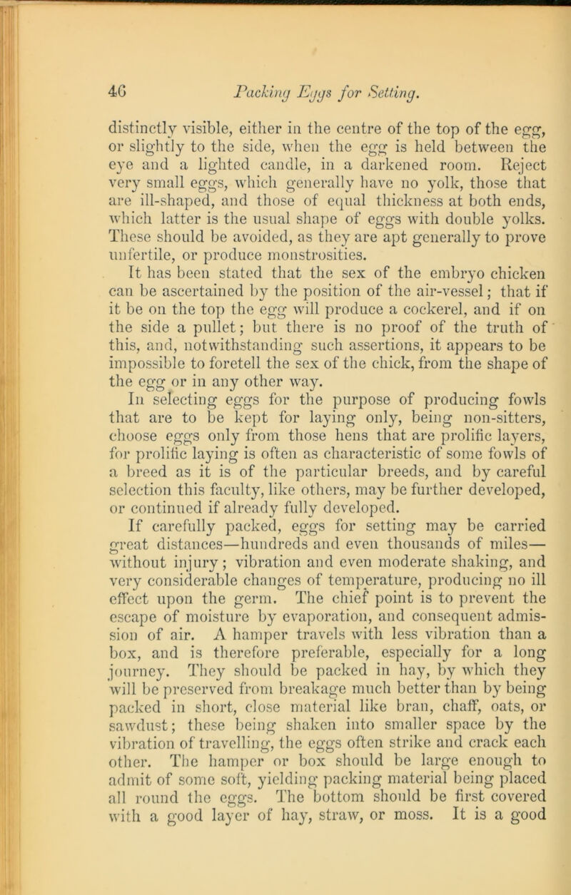 distinctly visible, either in the centre of the top of the egg, or slightly to the side, when the egg is held between the eye and a lighted candle, in a darkened room. Reject very small eggs, which generally have no yolk, those that are ill-shaped, and those of equal thickness at both ends, which latter is the usual shape of eggs with double yolks. These should be avoided, as they are apt generally to prove unfertile, or produce monstrosities. It has been stated that the sex of the embryo chicken can be ascertained by the position of the air-vessel; that if it be on the top the egg will produce a cockerel, and if on the side a pullet; but there is no proof of the truth of this, and, notwithstanding such assertions, it appears to be impossible to foretell the sex of the chick, from the shape of the egg or in any other way. In selecting eggs for the purpose of producing fowls that are to be kept for laying only, being non-sitters, choose eggs only from those hens that are prolific layers, for prolific laying is often as characteristic of some fowls of a breed as it is of the particular breeds, and by careful selection this faculty, like others, may be further developed, or continued if already fully developed. If carefully packed, eggs for setting may be carried great distances—hundreds and even thousands of miles— without injury; vibration and even moderate shaking, and very considerable changes of temperature, producing no ill effect upon the germ. The chief point is to prevent the escape of moisture by evaporation, and consequent admis- sion of air. A hamper travels with less vibration than a box, and is therefore preferable, especially for a long journey. They should be packed in hay, by which they will be preserved from breakage much better than by being packed in short, close material like bran, chaff, oats, or sawdust; these being shaken into smaller space by the vibration of travelling, the eggs often strike and crack each other. The hamper or box should be large enough to admit of some soft, yielding packing material being placed all round the eggs. The bottom should be first covered with a good layer of hay, straAv, or moss. It is a good