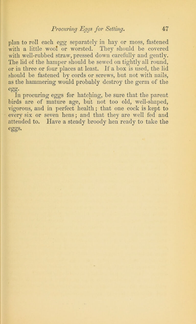 plan to roll each egg separately in hay or moss, fastened with a little wool or worsted. They should be covered with well-rubbed straw, pressed down carefully and gently. The lid of the hamper should be sewed on tightly all round, or in three or four places at least. If a box is used, the lid should be fastened by cords or screws, but not with nails, as the hammering would probably destroy the germ of the egg- In procuring eggs for hatching, be sure that the parent birds are of mature age, but not too old, well-shaped, vigorous, and in perfect health; that one cock is kept to every six or seven hens; and that they are well fed and attended to. Have a steady broody hen ready to take the eggs.