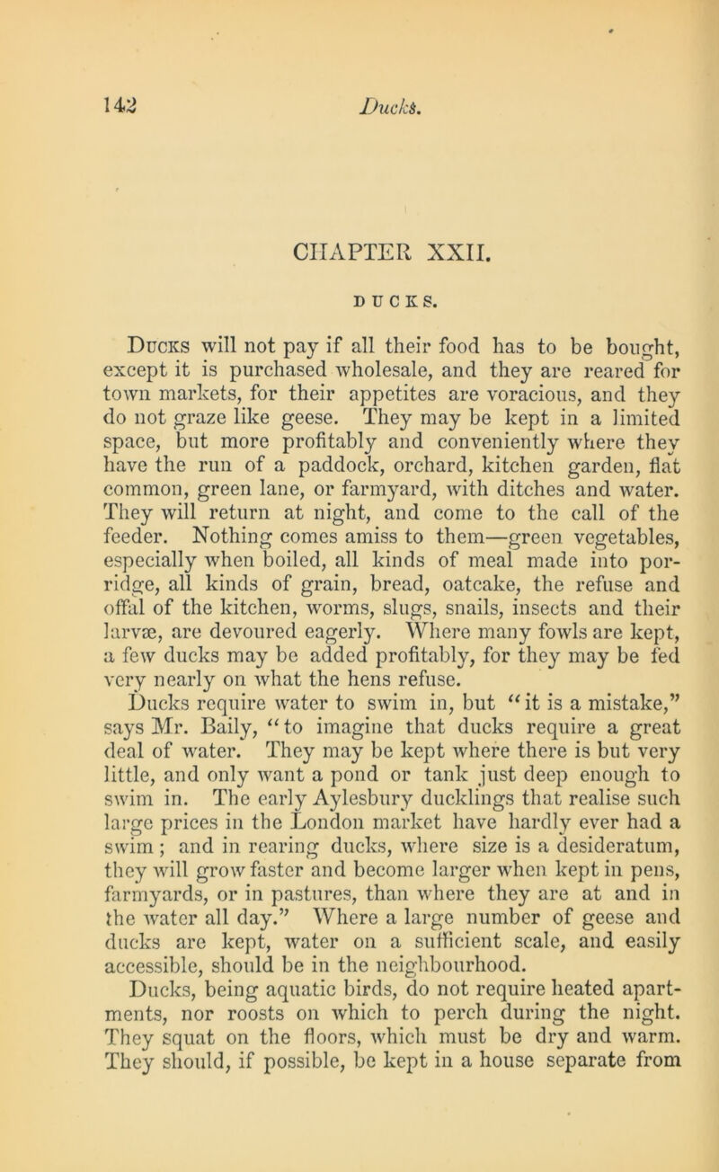 CHAPTER XXII. DUCKS. Ducks will not pay if all their food has to be bought, except it is purchased wholesale, and they are reared for town markets, for their appetites are voracious, and they do not graze like geese. They may be kept in a limited space, but more profitably and conveniently where they have the run of a paddock, orchard, kitchen garden, flat common, green lane, or farmyard, with ditches and water. They will return at night, and come to the call of the feeder. Nothing comes amiss to them—green vegetables, especially when boiled, all kinds of meal made into por- ridge, all kinds of grain, bread, oatcake, the refuse and offal of the kitchen, worms, slugs, snails, insects and their ]arv£e, are devoured eagerly. Where many fowls are kept, a few ducks may be added profitably, for they may be fed very nearly on what the hens refuse. Ducks require water to swim in, but “it is a mistake,” says Mr. Baily, “ to imagine that ducks require a great deal of water. They may be kept where there is but very little, and only want a pond or tank just deep enough to swim in. The early Aylesbury ducklings that realise such large prices in the London market have hardly ever had a swim ; and in rearing ducks, where size is a desideratum, they will grow faster and become larger when kept in pens, farmyards, or in pastures, than where they are at and in the water all day.” Where a large number of geese and ducks are kept, water on a sufficient scale, and easily accessible, should be in the neighbourhood. Ducks, being aquatic birds, do not require heated apart- ments, nor roosts on which to perch during the night. They squat on the floors, which must be dry and warm. They should, if possible, be kept in a house separate from