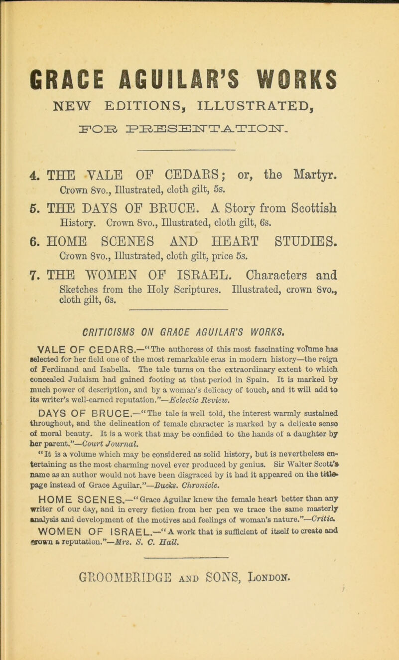 NEW EDITIONS, ILLUSTRATED, FOE PBESEUTATIOFT. 4. THE YALE OF CEDARS; or, the Martyr. Crown 8vo., Illustrated, cloth gilt, 5s. 5. THE DAYS OF BRUCE. A Story from Scottish History. Crown 8vo., Illustrated, cloth gilt, 6s. 6. HOME SCENES AND HEART STUDIES. Crown 8vo., Illustrated, cloth gilt, price 5s. 7. THE WOMEN OF ISRAEL. Characters and Sketches from the Holy Scriptures. Illustrated, crown 8vo., cloth gilt, 6s. CRITICISMS ON GRACE AGUILAR’S WORKS. VALE OF CEDARS.—“The authoress of this most fascinating volume has selected for her field one of the most remarkable eras in modem history—the reign of Ferdinand and Isabella. The tale turns on the extraordinary extent to which concealed Judaism had gained footing at that period in Spain. It is marked by much power of description, and by a woman’s delicacy of touch, and it will add to its writer’s well-earned reputation.”—Eclectic Review. DAYS OF BRUCE.—“The tale is well told, the interest warmly sustained throughout, and the delineation of female character Is marked by a delicate sense of moral beauty. It is a work that may be confided to the hands of a daughter by her parent.”—Court Journal. “It is a volume which may be considered as solid history, but is nevertheless en- tertaining as the most charming novel ever produced by genius. Sir Walter Scott’s name as an author would not have been disgraced by it had it appeared on the titl^ page instead of Grace Aguilar.”—Bucks. Chronicle. HOME SCENE S.—“ Grace Aguilar knew the female heart better than any writer of our day, and in every fiction from her pen we trace the same masterly analysis and development of the motives and feelings of woman’s nature.”—Critic. WOMEN OF ISRAEL.—“ A work that is sufficient of itself to create and arown a reputation.”—ifrs. 5. C. EaU.