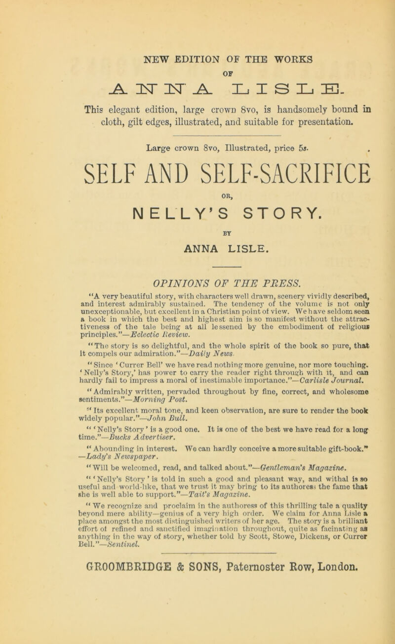 OF ^ it it l lisle. This elegant edition, large crown 8vo, is handsomely bound in cloth, gilt edges, illustrated, and suitable for presentation. Large crown 8vo, Illustrated, price 5s. SELF AND SELF-SACRIFICE OR, NELLY’S STORY. BY ANNA LISLE. OPINIONS OF THE PPESS. “A very beautiful story, with characters well drawn, scenery vividly described, and interest admirably sustained. The tendency of the volume is not only unexceptionable, but excellent in a Christian point of view. We have seldom seen a book in which the best and highest aim is so manifest without the attrac- tiveness of the tale being at all lessened by the embodiment of religious principles. ”—Eclectic Review. “The story is so delightful, and the whole spirit of the book so pure, that It compels our admiration.”—Daily News. “ Since ‘ Currer Bell’ we have read nothing more genuine, nor more touching. ‘ Nelly’s Story,’ has power to carry the reader right through with it, and can hardly fail to impress a moral of inestimable importance.”—Carlisle Journal. “ Admirably written, pervaded throughout by fine, correct, and wholesome sentiments.”—Morning Post. “ Its excellent moral tone, and keen observation, are sure to render the book widely popular.”—John Bull. “ ‘ Nelly’s Story ’ is a good one. It is one of the best we have read for a long time.”—Bucks Advertiser. “ Abounding in interest. We can hardly conceive a more suitable gift-book.” —Lady's Newspaper. “Will be welcomed, read, and talked about.”—Gentleman's Magazine. “ * Nelly’s Story ’ is told in such a good and pleasant way, and withal is so useful and world-like, that we trust it may bring to its authoress the fame that she is well able to support.”—Tait’s Magazine. “ We recognize and proclaim in the authoress of this thrilling tale a quality beyond mere ability—genius of a very high order. We claim for Anna Lisle a place amongst the most distinguished writers of her age. The story is a brilliant effort of refined and sanctified imagination throughout, quite as facinating as anything in the way of story, whether told by Scott, Stowe, Dickens, or Currer Bell.”—Sentinel.