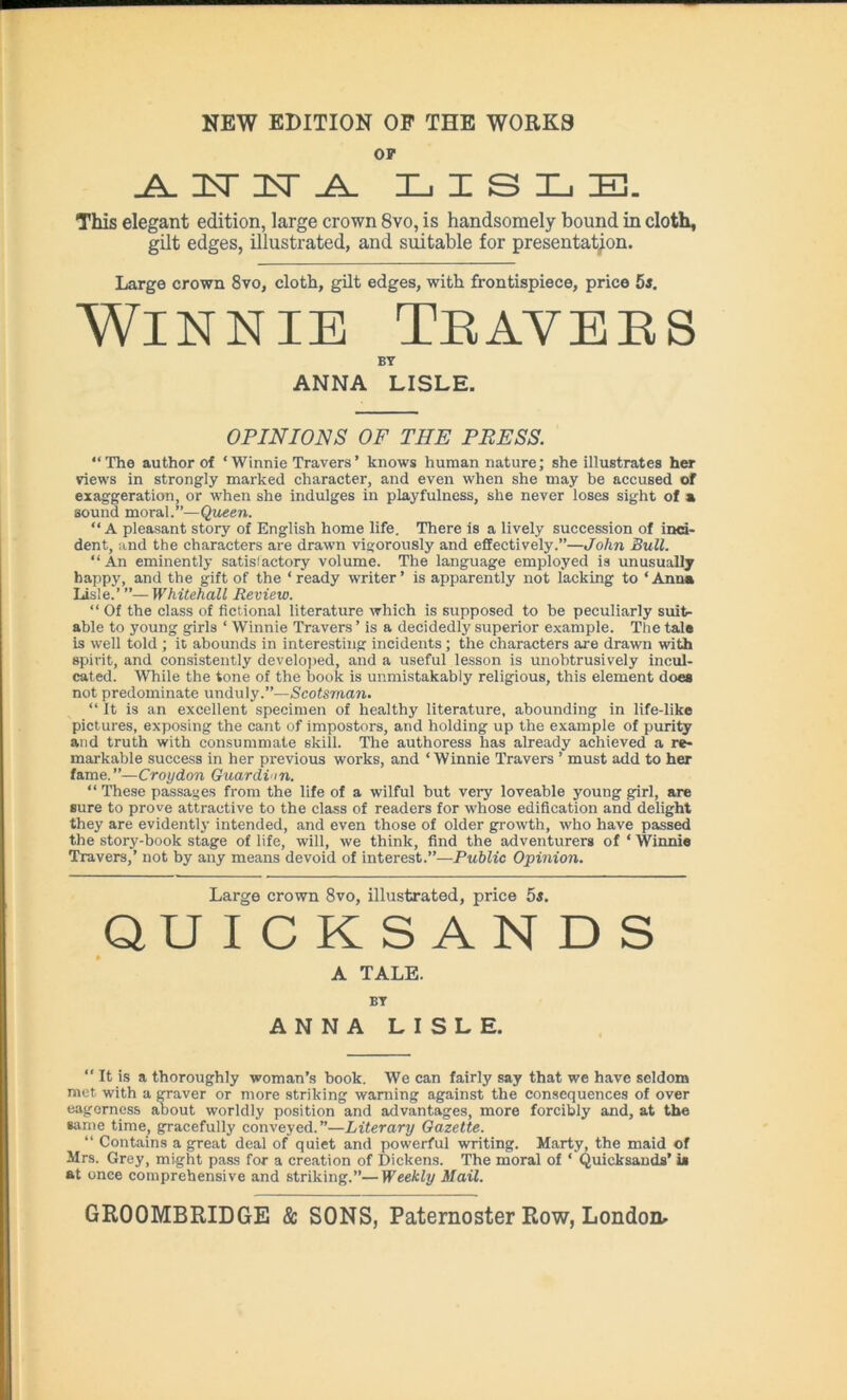OF _A. H IT .A. LISLE. This elegant edition, large crown 8vo, is handsomely bound in cloth, gilt edges, illustrated, and suitable for presentation. Large crown 8vo, cloth, gilt edges, with frontispiece, price 5s. Winnie Thayers BY ANNA LISLE. OPINIONS OF THE PRESS. “The author of ‘ Winnie Travers’ knows human nature; she illustrates her views in strongly marked character, and even when she may be accused of exaggeration, or when she indulges in playfulness, she never loses sight of a sound moral.”—Queen. “A pleasant story of English home life. There is a lively succession of inci- dent, and the characters are drawn vigorously and effectively.”—John Bull. “ An eminently satis'actory volume. The language employed is unusually happy, and the gift of the ‘ready writer’ is apparently not lacking to ‘Anna Lisle.’ ”—Whitehall Review. “ Of the class of fictional literature which is supposed to be peculiarly suit- able to young girls ‘ Winnie Travers ’ is a decidedly superior example. The tale is well told ; it abounds in interesting incidents; the characters are drawn with spirit, and consistently developed, and a useful lesson is unobtrusively incul- cated. While the tone of the book is unmistakably religious, this element does not predominate unduly.”—Scotsman. “ It is an excellent specimen of healthy literature, abounding in life-like pictures, exposing the cant of impostors, and holding up the example of purity and truth with consummate skill. The authoress lias already achieved a re- markable success in her previous works, and ‘ Winnie Travers ’ must add to her fame.”—Croydon Guardi m. “ These passages from the life of a wilful but very loveable young girl, are sure to prove attractive to the class of readers for whose edification and delight they are evidently intended, and even those of older growth, who have passed the story-book stage of life, will, we think, find the adventurers of ‘ Winnie Travers,’ not by any means devoid of interest.”—Public Opinion. Large crown 8vo, illustrated, price 5s. QUICKSANDS A TALE. BY ANNA LISLE. “ It is a thoroughly woman’s book. We can fairly say that we have seldom met. with a graver or more striking warning against the consequences of over eagerness about worldly position and advantages, more forcibly and, at the same time, gracefully conveyed.”—Literary Gazette. “ Contains a great deal of quiet and powerful writing. Marty, the maid of Mrs. Grey, might pass for a creation of Dickens. The moral of ‘ Quicksands’ is at once comprehensive and striking.”—Weekly Mail.