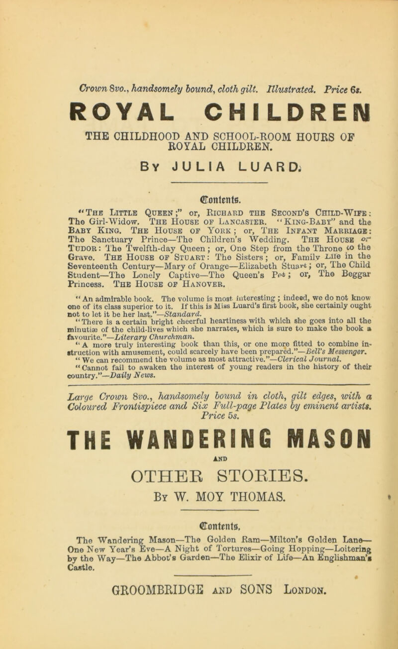 Crown 8vo., handsomely hound, cloth gilt. Illustrated. Price 6s. ROYAL CHILDREN THE CHILDHOOD AND SCHOOL-ROOM HOURS OF ROYAL CHILDREN. By JULIA LUARD. Contents. “The Little Queen;” or, Richard the Second’s Child-Wipe; The Girl-Widow. The House of Lancaster. “King-Baby” and the Baby King. The House of York; or, The Infant Marriage: The Sanctuary Prince—The Children’s Wedding. The House or Tudor : The Twelfth-day Queen; or, One Step from the Throne to the Grave. The House of Stoart: The Sisters; or, Family -Lite in the Seventeenth Century—Mary of Orange—Elizabeth Stuart; or, The Child Student—The Lonely Captive—The Queen’s Pet; or. The Beggar Princess. The House of Hanover. “ An admirable book. The volume is most interesting; indeed, we do not know one of its class superior to it. If this is Miss Luard’s first book, she certainly ought not to let it be her last.”—Standard. “There is a certain bright cheerful heartiness with which she goes into all the minutiae of the child-lives which she narrates, which is sure to make the book a favourite.”—Literary Churchman. “ a more truly interesting book than this, or one more fitted to combine in- struction with amusement, could scarcely have been prepared.”—Bell's Messenger. “ We can recommend the volume as most attractive.”—Clerical Journal. “Cannot fail to awaken the interest of young readers in the history of their country.”—Daily News. Large Crown 8vo., handsomely hound in cloth, gilt edges, with a Coloured Frontispiece and Six Full-page Plates by eminent artists. Price 5s. THE WANDERING MASON AND OTHER STORIES. By W. MOY THOMAS. Contents, The Wandering Mason—The Golden Ram—Milton’s Golden Lane- One New Year’s Eve—A Night of Tortures—Going Hopping—Loitering by the Way—The Abbot’s Garden—The Elixir of Life—An Englishman’* Castle.