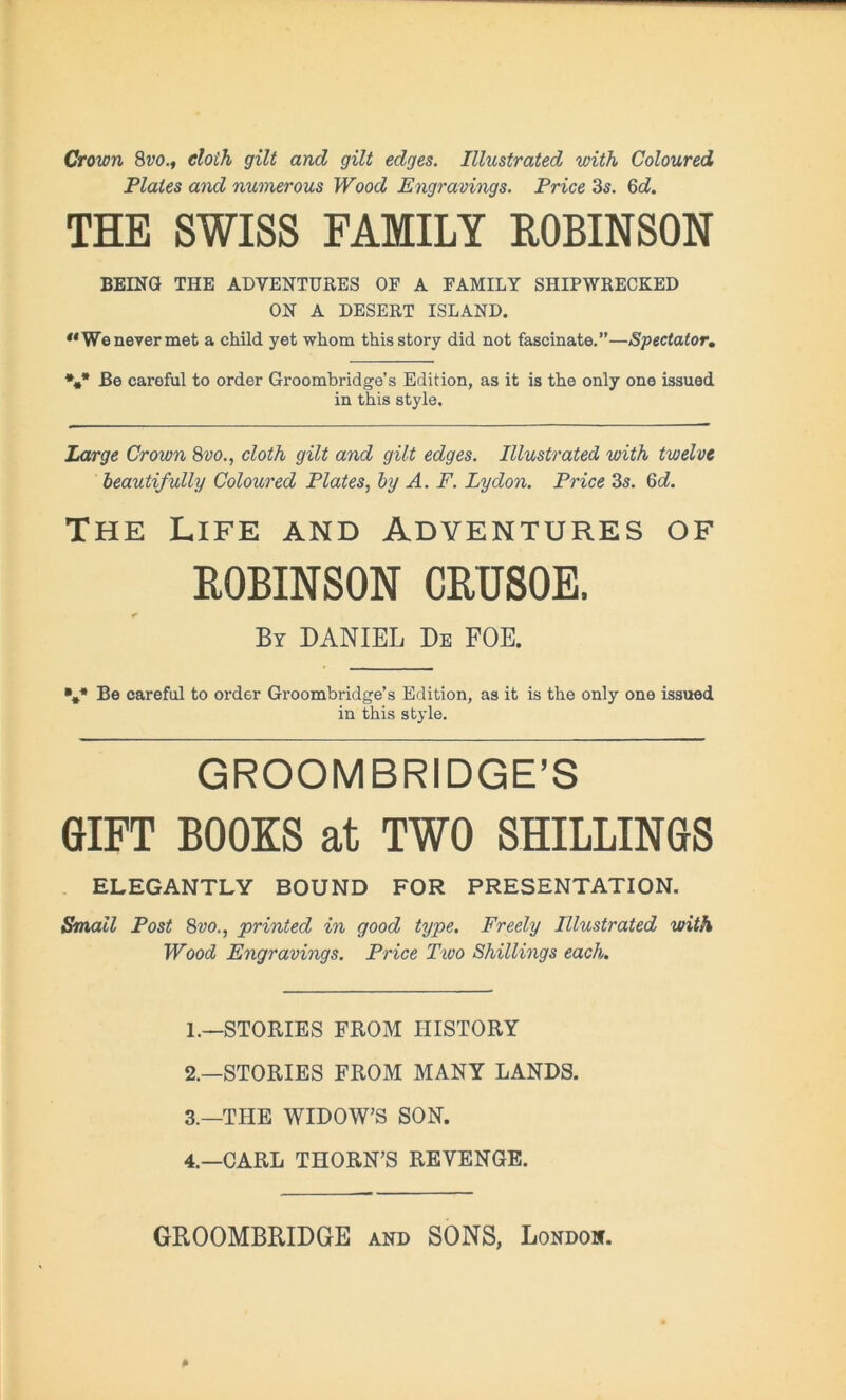 Crown 8vo., doth gilt and gilt edges. Illustrated with Coloured Plates and numerous Wood Engravings. Price 3s. 6c?. THE SWISS FAMILY ROBINSON BEING THE ADVENTURES OF A FAMILY SHIPWRECKED ON A DESERT ISLAND. **We never met a child yet whom this story did not fascinate.”—Spectator. *,* Be careful to order Groombridge’s Edition, as it is the only one issued in this style. Large Crown 8vo., cloth gilt and gilt edges. Illustrated with twelve beautifully Coloured Plates, by A. F. Lydon. Price 3s. 6c?. The Life and Adventures of ROBINSON CRUSOE. By DANIEL De FOE. V* Be careful to order Groombridge’s Edition, as it is the only one issued in this style. GROOMBRIDGE’S GIFT BOOKS at TWO SHILLINGS ELEGANTLY BOUND FOR PRESENTATION. Small Post 8vo., printed in good type. Freely Illustrated with Wood Engravings. Price Two Shillings each. 1. —STORIES FROM HISTORY 2. —STORIES FROM MANY LANDS. 3. —THE WIDOW’S SON. 4. —CARL THORN’S REVENGE.