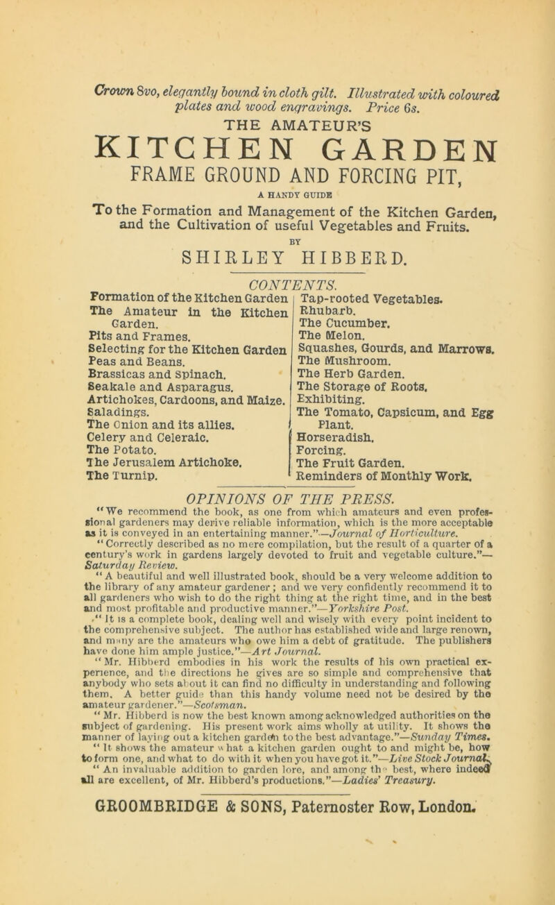 plates and wood engravings. Price 65. THE AMATEUR’S KITCHEN GARDEN FRAME GROUND AND FORCING PIT, A HANDY GUIDE To the Formation and Management of the Kitchen Garden, and the Cultivation of useful Vegetables and Fruits. BY SHIRLEY HIBBERD. CONTENTS. Formation of the Kitchen Garden The Amateur in the Kitchen Garden. Pits and Frames. Selecting for the Kitchen Garden Peas and Beans. Brassicas and Spinach. Seakale and Asparagus. Artichokes, Cardoons, and Maize. Saladings. The Onion and its allies. Celery and Celeraic. The Potato. T he Jerusalem Artichoke. The Turnip. Tap-rooted Vegetables. Rhubarb. The Cucumber. The Melon. Squashes, Gourds, and Marrows. The Mushroom. The Herb Garden. The Storage of Roots. Exhibiting. The Tomato, Capsicum, and Egg Plant. Horseradish. Forcing. The Fruit Garden. Reminders of Monthly Work. OPINIONS OF THE PRESS. “We recommend the book, as one from which amateurs and even profes- sional gardeners may derive reliable information, which is the more acceptable as it is conveyed in an entertaining manner.”—Journal of Horticulture. “ Correctly described as no mere compilation, but the result of a quarter of a century’s work in gardens largely devoted to fruit and vegetable culture.”— Saturday Review. “ A beautiful and well illustrated book, should be a very welcome addition to the library of any amateur gardener; and we very confidently recommend it to all gardeners who wish to do the right thing at the right time, and in the best and most profitable and productive manner.”—Yorkshire Post. It is a complete book, dealing well and wisely with every point incident to the comprehensive subject. The author has established wide and large renown, and ninny are the amateurs who owe him a debt of gratitude. The publishers have done him ample justice.”—Art Journal. “ Mr. Hibberd embodies in his work the results of his own practical ex- perience, and the directions he gives are so simple and comprehensive that anybody who sets about it can find no difficulty in understanding and following them. A better guide than this handy volume need not be desired by the amateur gardener.”—Scotsman. “ Mr. Hibberd is now the best known among acknowledged authorities on the subject of gardening. His present work aims wholly at utility. It shows the manner of laying out a kitchen gardefri to the best advantage.”—Sunday Times. “ It shows the amateur v hat a kitchen garden ought to and might be, how to form one, and what to do with it when you have got it.”—Live Stock Journal% “ An invaluable addition to garden lore, and among th 1 best, where indeed »11 are excellent, of Mr. Hibberd’s productions.”—Ladies' Treasury.