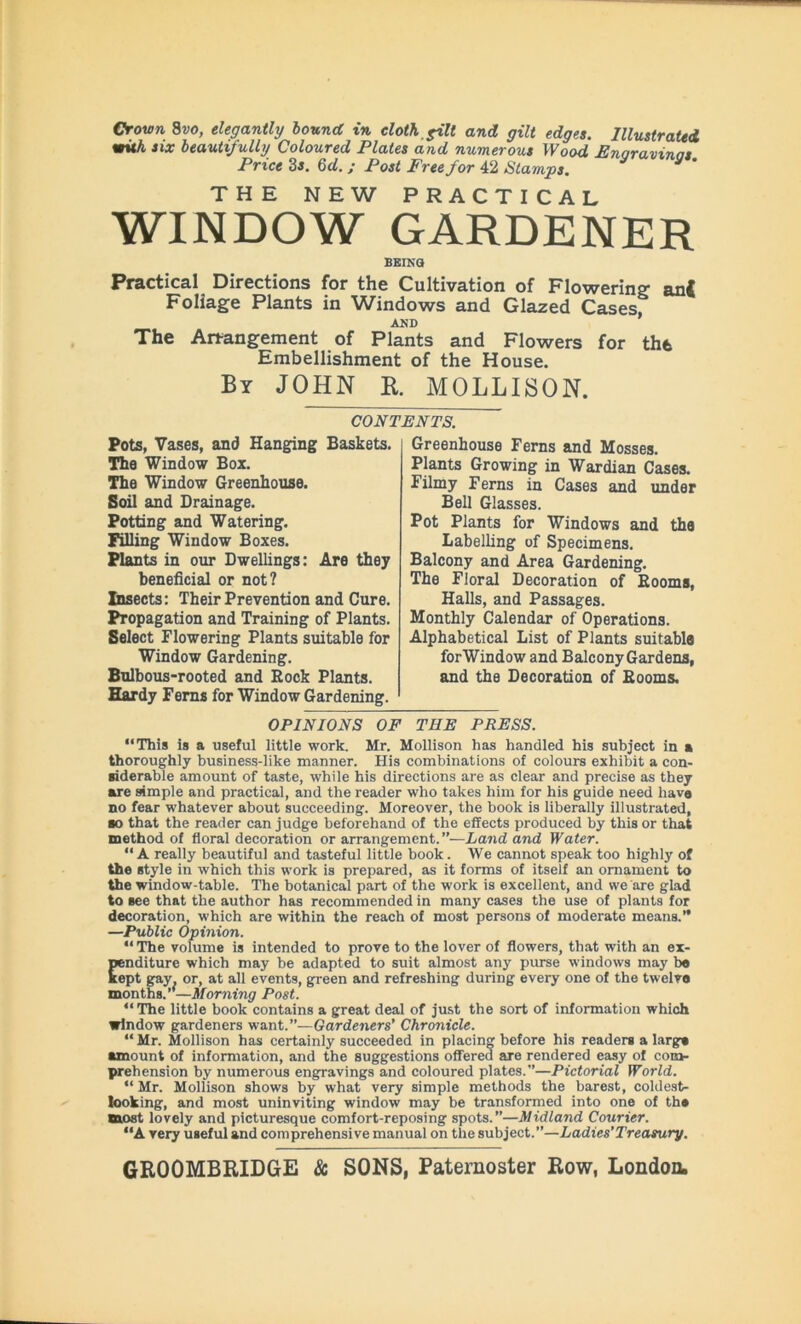 Crown 8vo, elegantly bound in cloth, fill and gilt edges. Illustrated with six beautifully Coloured Plates and numerous Wood Enaravinns Price 3 s. 6d. ; Post Free for 42 Stamps. THE NEW PRACTICAL WINDOW GARDENER BEING Practical Directions for the Cultivation of Flowering anj Foliage Plants in Windows and Glazed Cases AND ’ The Arrangement of Plants and Flowers for the Embellishment of the House. By JOHN R. MOLLISON. CONTENTS. Pots, Vases, and Hanging Baskets. The Window Box. The Window Greenhouse. Soil and Drainage. Potting and Watering. Filling Window Boxes. Plants in our Dwellings: Are they beneficial or not? Insects: Their Prevention and Cure. Propagation and Training of Plants. Select Flowering Plants suitable for Window Gardening. Bulbous-rooted and Rock Plants. Hardy Ferns for Window Gardening. Greenhouse Ferns and Mosses. Plants Growing in Wardian Cases. Filmy Ferns in Cases and under Bell Glasses. Pot Plants for Windows and the Labelling of Specimens. Balcony and Area Gardening. The Floral Decoration of Rooms, Halls, and Passages. Monthly Calendar of Operations. Alphabetical List of Plants suitabla forWindow and Balcony Gardens, and the Decoration of Rooms. OPINIONS OF THE PRESS. “This is a useful little work. Mr. Mollison has handled his subject in a thoroughly business-like manner. His combinations of colours exhibit a con- siderable amount of taste, while his directions are as clear and precise as they are simple and practical, and the reader who takes him for his guide need have no fear whatever about succeeding. Moreover, the book is liberally illustrated, so that the reader can judge beforehand of the effects produced by this or that method of floral decoration or arrangement.”—Land and Water. “A really beautiful and tasteful little book. We cannot speak too highly of the style in which this work is prepared, as it forms of itself an ornament to the window-table. The botanical part of the work is excellent, and we are glad to see that the author has recommended in many cases the use of plants for decoration, which are within the reach of most persons of moderate means.” —Public Opinion. “ The volume is intended to prove to the lover of flowers, that with an ex- penditure which may be adapted to suit almost any purse windows may be kept gay. or, at all events, green and refreshing during every one of the twelvo months.”—Morning Post. “ The little book contains a great deal of just the sort of information which window gardeners want.”—Gardeners' Chronicle. “Mr. Mollison has certainly succeeded in placing before his readers a largs •mount of information, and the suggestions offered are rendered easy of com- prehension by numerous engravings and coloured plates.”—Pictorial World. “ Mr. Mollison shows by what very simple methods the barest, coldest- looking, and most uninviting window may be transformed into one of ths most lovely and picturesque comfort-reposing spots.”—Midland Courier. “A very useful and comprehensive manual on the subject.”—Ladies’Treasury.