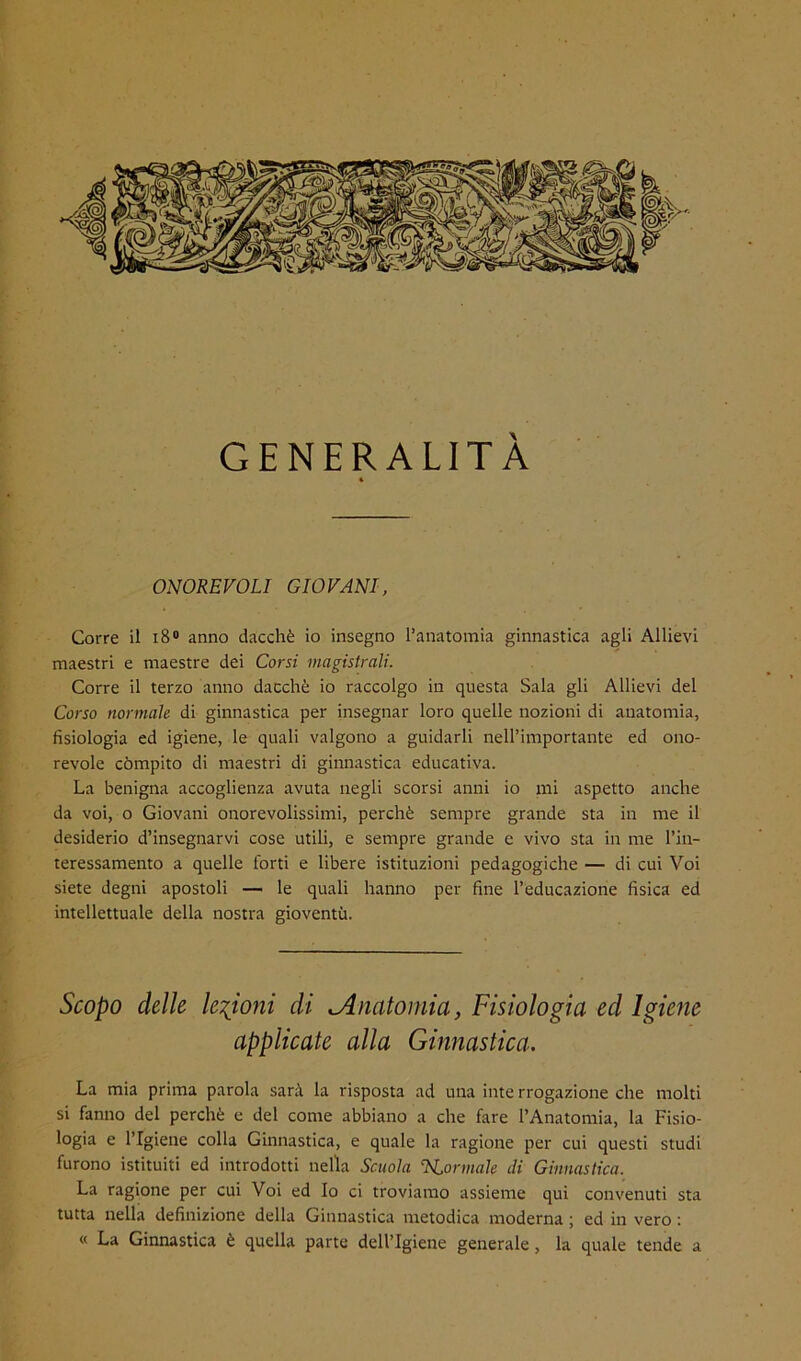 GENERALITÀ ONOREVOLI GIOVANI, Corre il i8® anno dacché io insegno l’anatomia ginnastica agli Allievi maestri e maestre dei Corsi magistrali. Corre il terzo anno dacché io raccolgo in questa Sala gli Allievi del Corso normale di ginnastica per insegnar loro quelle nozioni di anatomia, fisiologia ed igiene, le quali valgono a guidarli nell’importante ed ono- revole còmpito di maestri di ginnastica educativa. La benigna accoglienza avuta negli scorsi anni io mi aspetto anche da voi, o Giovani onorevolissimi, perché sempre grande sta in me il desiderio d’insegnarvi cose utili, e sempre grande e vivo sta in me l’in- teressamento a quelle forti e libere istituzioni pedagogiche — di cui Voi siete degni apostoli — le quali hanno per fine l’educazione fisica ed intellettuale della nostra gioventù. Scopo delle legioni di Anatomia, Fisiologia ed Igiene applicate alla Ginnastica, La mia prima parola sarà la risposta ad una iute rrogazione che molti si fanno del perché e del come abbiano a che fare l’Anatomia, la Fisio- logia e l’Igiene colla Ginnastica, e quale la ragione per cui questi studi furono istituiti ed introdotti nella Scuola N,ormale di Ginnastica. La ragione per cui Voi ed Io ci troviamo assieme qui convenuti sta tutta nella definizione della Ginnastica metodica moderna ; ed in vero : « La Ginnastica é quella parte dell’Igiene generale, la quale tende a