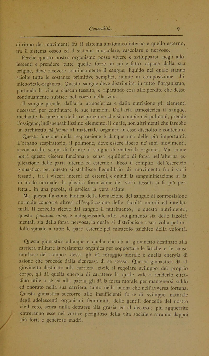 di ritmo dei movimenti fra il sistema anatomico interno e quello esterno, fra il sistema osseo ed il sistema muscolare, vascolare e nervoso. Perchè questo nostro organismo possa vivere e svilupparsi negli ado- lescenti e prendere tutte quelle forze di cui è fatto capace dalla sua origine, deve ricevere continuamente il sangue, liquido nel quale stanno sciolte tutte le sostanze primitive semplici, riunite in composizione chi- mico-vitale-organica. Questo sangue deve distribuirsi in tutto l’organismo, portando la vita a ciascun tessuto, e riparando così alle perdite che desso continuamente subisce nel cozzo della vita. Il sangue prende dall’aria atmosferica e dalla nutrizione gli elementi necessari per continuare le sue funzioni. Dall’aria atmosferica il sangue, mediante la funzione della respirazione che si compie nei polmoni, prende l’ossigeno, indispensabilissimo elemento, il quale, non altrimenti che farebbe un architetto, dà forma al materiale organico in esso disciolto e contenuto. Questa funzione della respirazione è dunque una delle più importanti. L’organo respiratorio, il polmone, deve essere libero ne’ suoi movimenti, acconcio allo scopo di fornire il sangue di materiali organici. Ma come potrà questo viscere funzionare senza equilibrio di forza nell’alterna es- plicazione delle parti interne ed esterne ? Ecco il compito dell’esercizio ginnastico; per questo si stabilisce l’equilibrio di movimento fra i varii tessuti, fra i visceri interni ed esterni, e quindi la sanguinificazione si fa in modo normale; la plastica formazione dei varii tessuti si fa più per- fetta... in una parola, si esplica la vera salute. Ma questa funzione biotica della formazione del sangue di composizione normale concorre altresì all’esplicazione delle facoltà morali ed intellet- tuali. Il cervello riceve dal sangue il nutrimento, e questo nutrimento, questo pabulum vitae, è indispensabile allo svolgimento sia delle facoltà mentali sia della forza nervosa, la quale si distribuisce a sua volta pel mi- dollo spinale a tutte le parti esterne pel miracolo psichico della volontà. Questa ginnastica adunque è quella che dà al giovinetto destinato alla carriera militare la resistenza organica per sopportare le fatiche e le cause morbose del campo ; dessa gli dà coraggio morale e quella energia di azione che procede dalla sicurezza di se stesso. Questa ginnastica dà al giovinetto destinato alla carriera civile il regolare sviluppo del proprio corpo, gli dà quella energia di carattere la quale vale a renderlo citta- dino utile a sè ed alla patria, gli dà la forza morale per mantenersi saldo ed onorato nella sua carriera, tanto nella buona che nell’avversa fortuna. Questa ginnastica soccorre alle insufficienti forze di sviluppo naturale degli adolescenti organismi femminili, delle gentili donzelle del nostro civil ceto, senza nulla detrarre alla grazia ed al decoro ; più agguerrite entreranno esse nel vortice periglioso della vita sociale e saranno dappoi più forti e generose madri.