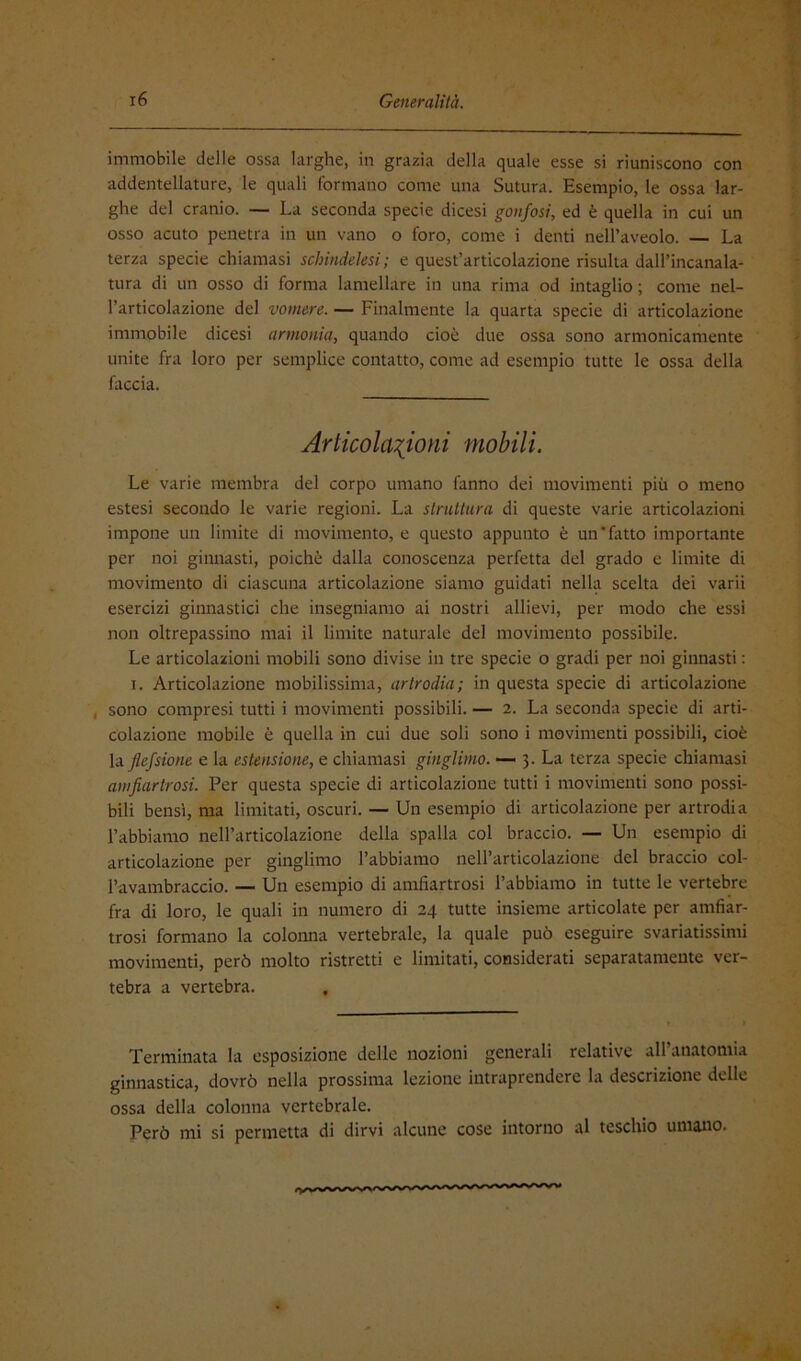 immobile delle ossa larghe, in grazia della quale esse si riuniscono con addentellature, le quali formano come una Sutura. Esempio, le ossa lar- ghe del cranio. — La seconda specie dicesi gonfosi, ed è quella in cui un osso acuto penetra in un vano o foro, come i denti nell’aveolo. — La terza specie chiamasi schindelesi; e quest’articolazione risulta dall’incanala- tura di un osso di forma lamellare in una rima od intaglio ; come nel- l’articolazione del vomere. — Finalmente la quarta specie di articolazione immobile dicesi armonìa, quando cioè due ossa sono armonicamente unite fra loro per semplice contatto, come ad esempio tutte le ossa della faccia. Arlicolaiioni mobili. Le varie membra del corpo umano fanno dei movimenti più o meno estesi secondo le varie regioni. La struttura di queste varie articolazioni impone un limite di movimento, e questo appunto è un‘fatto importante per noi ginnasti, poiché dalla conoscenza perfetta del grado e limite di movimento di ciascuna articolazione siamo guidati nella scelta dei varii esercizi ginnastici che insegniamo ai nostri allievi, per modo che essi non oltrepassino mai il limite naturale del movimento possibile. Le articolazioni mobili sono divise in tre specie o gradi per noi ginnasti : I. Articolazione mobilissima, artrodia; in questa specie di articolazione , sono compresi tutti i movimenti possibili. — 2. La seconda specie di arti- colazione mobile è quella in cui due soli sono i movimenti possibili, cioè la Jlefsione e la estensione, e chiamasi gingìimo. — 3. La terza specie chiamasi amjiartrosi. Per questa specie di articolazione tutti i movimenti sono possi- bili bensì, ma limitati, oscuri. — Un esempio di articolazione per artrodia l’abbiamo nell’articolazione della spalla col braccio. — Un esempio di articolazione per gingìimo l’abbiamo nell’articolazione del braccio col- l’avambraccio. — Un esempio di amfiartrosi l’abbiamo in tutte le vertebre fra di loro, le quali in numero di 24 tutte insieme articolate per amfiar- trosi formano la colonna vertebrale, la quale può eseguire svariatissimi movimenti, però molto ristretti e limitati, considerati separatamente ver- tebra a vertebra. Terminata la esposizione delle nozioni generali relative all’anatomia ginnastica, dovrò nella prossima lezione intraprendere la descrizione delle ossa della colonna vertebrale. Però mi si permetta di dirvi alcune cose intorno al teschio umano.