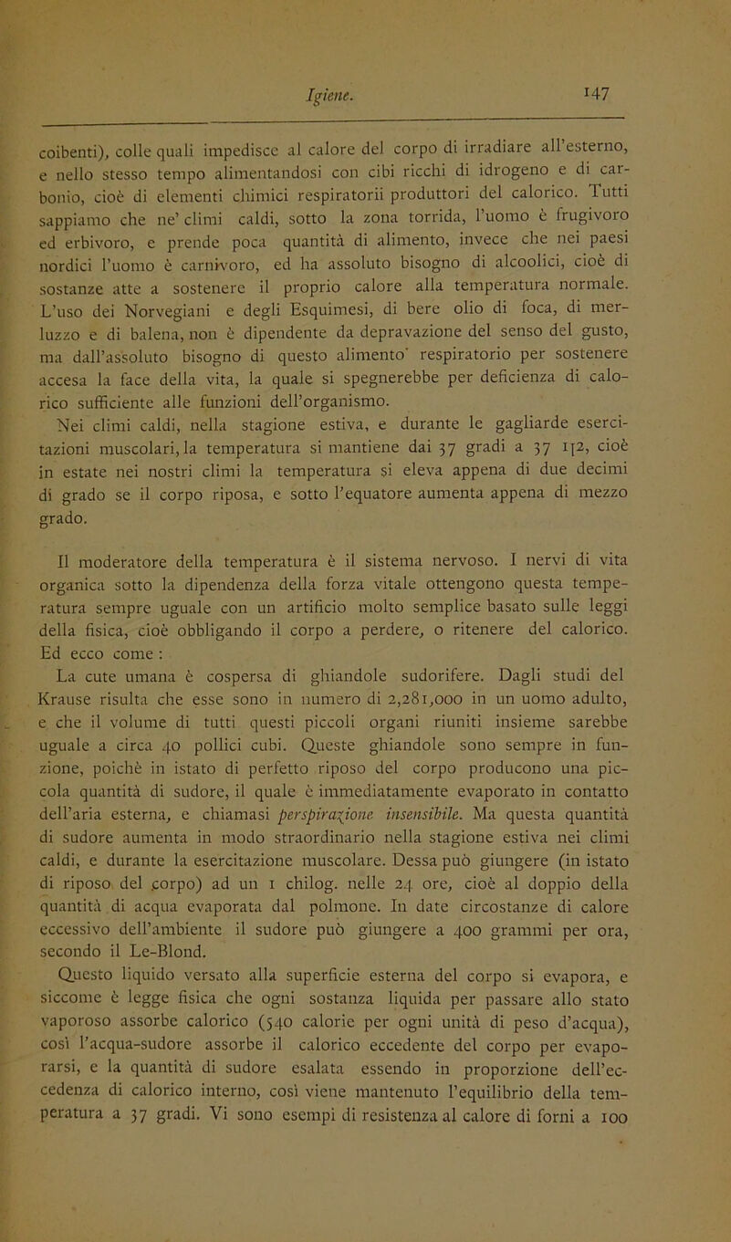 coibenti), colle quali impedisce al calore del corpo di irradiare all esterno, e nello stesso tempo alimentandosi con cibi ricchi di idrogeno e di car- bonio, cioè di elementi chimici respiratorii produttori del calorico. Tutti sappiamo che ne’ climi caldi, sotto la zona torrida, l’uomo è frugivoro ed erbivoro, e prende poca quantità di alimento, invece che nei paesi nordici l’uomo è carnK'oro, ed ha assoluto bisogno di alcoolici, cioè di sostanze atte a sostenere il proprio calore alla temperatura normale. L’uso dei Norvegiani e degli Esquimesi, di bere olio di foca, di mer- luzzo e di balena, non è dipendente da depravazione del senso del gusto, ma dall’assoluto bisogno di questo alimento’ respiratorio per sostenere accesa la face della vita, la quale si spegnerebbe per deficienza di calo- rico sufficiente alle funzioni dell’organismo. Nei climi caldi, nella stagione estiva, e durante le gagliarde eserci- tazioni muscolari,la temperatura si mantiene dai 37 gradi a 37 i\2, cioè in estate nei nostri climi la temperatura si eleva appena di due decimi di grado se il corpo riposa, e sotto l’equatore aumenta appena di mezzo grado. Il moderatore della temperatura è il sistema nervoso. I nervi di vita organica sotto la dipendenza della forza vitale ottengono questa tempe- ratura sempre uguale con un artificio molto semplice basato sulle leggi della fisica, cioè obbligando il corpo a perdere, o ritenere del calorico. Ed ecco come : La cute umana è cospersa di ghiandole sudorifere. Dagli studi del Krause risulta che esse sono in numero di 2,281,000 in un uomo adulto, e che il volume di tutti questi piccoli organi riuniti insieme sarebbe uguale a circa 40 pollici cubi. Queste ghiandole sono sempre in fun- zione, poiché in istato di perfetto riposo del corpo producono una pic- cola quantità di sudore, il quale è immediatamente evaporato in contatto dell’aria esterna, e chiamasi perspira^ione insensibile. Ma questa quantità di sudore aumenta in modo straordinario nella stagione estiva nei climi caldi, e durante la esercitazione muscolare. Dessa può giungere (in istato di riposo del .corpo) ad un i chilog. nelle 24 ore, cioè al doppio della quantità di acqua evaporata dal polmone. In date circostanze di calore eccessivo dell’anibiente il sudore può giungere a 400 grammi per ora, secondo il Le-Blond. Questo liquido versato alla superficie esterna del corpo si evapora, e siccome è legge fisica che ogni sostanza liquida per passare allo stato vaporoso assorbe calorico (540 calorie per ogni unità di peso d’acqua), COSI l’acqua-sudore assorbe il calorico eccedente del corpo per evapo- rarsi, e la quantità di sudore esalata essendo in proporzione dell’ec- cedenza di calorico interno, cosi viene mantenuto l’equilibrio della tem- peratura a 37 gradi. Vi sono esempi dì resistenza al calore di forni a 100