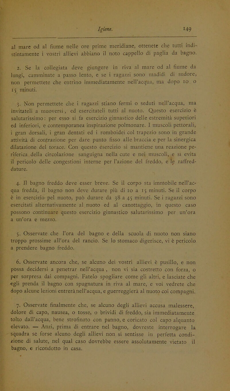 'V al mare od al fiume nelle ore prime meridiane, ottenete che tutti indi- stintamente i vostri allievi abbiano il noto cappello di paglia da bagno. 2. Se la collegiata deve giungere in riva al mare od al fiume da lungi, camminate a passo lento, e se i ragazzi sono madidi di sudore, non permettete che entrino immediatamente nell’acqua, ma dopo io o 15 minuti. 3. Non permettete che i ragazzi stiano fermi o seduti neH’acqua, ma invitateli a muoversi, ed esercitateli tutti al nuoto. Questo esercizio è salutarissimo: per esso si fa esercizio ginnastico delle estremità superiori ed inferiori, e contemporanea inspirazione polmonare. I muscoli pettorali, i gran dorsali, i gran dentati ed i roraboidei col trapezio sono in grande attività di contrazione per dare punto fisso alle braccia e per la sinergica dilatazione del torace. Con questo ésercizio si mantiene una reazione pe- riferica della circolazione sanguigna nella cute e nei muscoli, e si evita il pericolo delle congestioni interne per l’azione del freddo, e le raffred- dature. 4. Il bagno freddo deve esser breve. Se il corpo sta immobile nell’ac- qua fredda, il bagno non deve durare più di io a 15 minuti. Se il corpo è in esercizio pel nuoto, può durare da 38 a 45 minuti. Se i ragazzi sono esercitati alternativamente al nuoto ed al canottaggio, in questo caso possono continuare questo esercizio ginnastico salutarissimo per un’ora a un’ora e mezzo. 5. Osservate che l’ora del bagno e della scuola di nuoto non siano troppo prossime all’ora del rancio. Se lo stomaco digerisce, vi è pericolo a prendere bagno freddo. 6. Osservate ancora che, se alcuno dei vostri allievi è pusillo, e non possa decidersi a penetrar nell’acqua , non vi sia costretto con forza, o per sorpresa dai compagni. Fatelo spogliare come gli altri, e lasciate che egli prenda il bagno con spugnatura in riva al mare, e voi vedrete che dopo alcune lezioni entrerà nell’acqua, e guerreggierà al nuoto coi compagni. 7. Osservate finalmente che, se alcuno degli allievi accusa malessere, dolore di capo, nausea, o tosse, o brividi di freddo, sia immediatamente tolto dall’acqua, bene strofinato con panno, e coricato col capo alquanto elevato. — Anzi, prima di entrare nel bagno, dovreste interrogare la squadra se forse alcuno degli allievi non si sentisse in perfetta condi- zione di salute, nel qual caso dovrebbe essere assolutamente vietato il bagno, e ricondotto in casa.