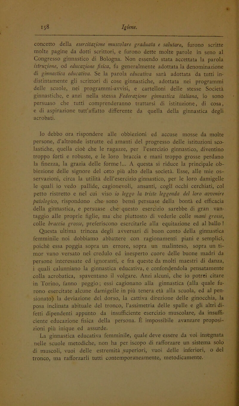 concetto della esercitai^ione muscolare graduala e salutare, furono scritte molte pagine da dotti scrittori, e furono dette molte parole in seno al Congresso ginnastico di Bologna. Non essendo stata accettata la parola istruzione, od educazione fisica, fu generalmente adottata la denominazione di ginnastica educativa. Se la parola educativa sarà adottata da tutti in- distintamente gli scrittori di cose ginnastiche, adottata nei programmi delle scuole, nei programmi-avvisi, e cartelloni delle stesse Società ginnastiche, e anzi nella stessa Federazione ginnastica italiana, io sono persuaso che tutti comprenderanno trattarsi di istituzione, di cosa, e di aspirazione tutt’affatto differente da quella della ginnastica degli acrobati. Io debbo ora rispondere alle obbiezioni ed accuse mosse da molte persone, d’altronde istrutte ed amanti del progresso delle istituzioni sco- lastiche, quella cioè che le ragazze, per l’esercizio ginnastico, diventino troppo forti e robuste, e le loro braccia e mani troppo grosse perdano la finezza, la grazia delle forme!... A questa si riduce la principale ob- biezione delle signore del ceto più alto della società. Esse, alle mie os- servazioni, circa la utilità dell’esercizio ginnastico, per le loro damigelle le quali io vedo pallide, cagionevoli, ansanti, cogli occhi cerchiati, col petto ristretto e nel cui viso io leggo la triste leggenda del loro avvenire patologico, rispondono che- sono bensì persuase della bontà ed efficacia della ginnastica, e persuase che questo esercizio sarebbe di gran van- taggio alle proprie figlie, ma che piuttosto di vederle colle inani grosse, colle braccia grosse, preferiscono esercitarle alla equitazione ed al ballo I Questa ultima trincea degli avversari di buon conto della ginnastica femminile noi dobbiamo abbattere con ragionamenti piani e semplici, poiché essa poggia sopra un errore, sopra un malinteso, sopra un ti- mor vano versato nel credulo ed inesperto cuore delle buone madri da persone interessate ed ignoranti, e fra queste da molti maestri di danza, i quali calunniano la ginnastica educativa, e confondendola pensatamente colla acrobatica, spaventano il volgare. Anzi alcuni, che io potrei citare in Torino, fanno peggio ; essi cagionano alla ginnastica (alla quale fu- rono esercitate alcune damigelle in più tenera età alla scuola, ed al pen- sionato) la deviazione del dorso, la cattiva direzione delle ginocchia, la posa inclinata abituale del tronco, l’assimetria delle spalle e gli altri di- fetti dipendenti appunto da insufficiente esercizio muscolare, da insuffi- ciente educazione fisica della persona. È impossibile avanzare proposi- zioni più inique ed assurde. La ginnastica educativa femminile, quale deve essere da voi insegnata nelle scuole metodiche, non ha per iscopo di rafforzare un sistema solo di muscoli, vuoi delle estremità superiori, vuoi delle inferiori, o del tronco, ma rafforzarli tutti contemporaneamente, metodicamente.