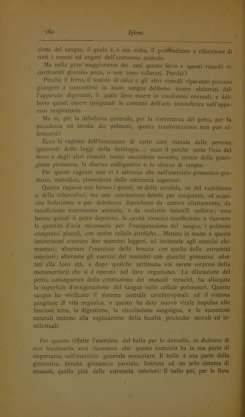 i6o zionc del sangue, il quale e, a sua volta, il provveditore e rifornitore di tutti i tessuti ed organi deirccononiia animale. Ma nella gran maggioranza dei casi questo ferro e questi rimedii ri- costituenti giovano poco, o non sono tollerati. Perchè? Perche il ferro, il fosfato di calce e gli altri rimedii riparatori possano giungere a convertirsi in buon sangue debbono essere elaborati dal- l’apparato digerente, il quale deve essere in condizioni normali, e deb- bono quindi essere ossigenati in contatto dell’aria atmosferica nell’appa- rato respiratorio. Ma se, per la debolezza generale, per la ristrettezza del petto, per la piccolezza ed atrofia dei polmoni, questa trasformazione non può ef- fettuarsi ? Ecco la ragione dell’insuccesso di certe cure vantate dalle persone ignoranti delle leggi della fisiologia ecco il perchè sotto l’uso del ferro e degli altri rimedii tonici succedono sovente, invece della guari- gione promessa, la diarrea colliquativa o lo sbocco di sangue. Per queste ragazze non vi è salvezza che nell’esercizio ginnastico gra- duato, metodico, elementare delle estremità superiori. Queste ragazze non hanno i germi, nè della scrofola, nè del rachitismo 0 della tubercolosi, ma una costituzione debole per congenito, od acqui- sito linfatismo, o per debolezza dipendente da cattivo allattamento, da insufficiente nutrimento animale, o da malattie infantili sofferte; esse hanno quindi il petto depresso, la cavità toracica insufficiente a ricevere la quantità d’aria necessaria per l’ossigenazione del sangue, i polmoni compressi piccoH, con molte cellule atrofiche... Mettete in mano a queste interessanti creature due manubri leggeri, ed invitatele agli esercizi ele- mentari; alternate l’esercizio delle braccia con quello delle estremità inferiori ; alternate gli esercizi dei manubri con giuochi ginnastici adat- tati alla loro età, e dopo qualche settimana voi sarete sorpresi della metamorforsi che si è operata nel loro organismo. La dilatazione del petto, conseguenza della contrazione dei muscoli toracici, ha allargata la superficie d’ossigenazione del sangue nelle cellule polmonari. Questo sangue ha vivificato il sistema centrale cerebro-spinale ed il sistema gangliare di vita organica, e questo ha dato nuovo vitale impulso alle funzioni tutte, la digestione, la circolazione sanguigna, e le escrezioni naturali insieme alla esplicazione della facoltà psichiche morali ed in- tellettuali. Per quanto riflette l’esercizio del ballo per le donzelle, io dichiaro di non biasimarlo, anzi riconosco che questo esercizio ha la sua parte di importanza nell’esercizio generale muscolare. Il ballo è una parte della ginnastica, benché ginnastica parziale, limitata ad un solo sistema di muscoli, quello cioè delle estremità inferiori.' Il ballo poi, per la lieta