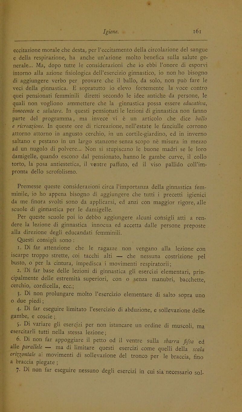 eccitazione morale che desta^ per l’eccitamento della circolazione del sangue e della respirazione, ha anche un’azione molto benefica sulla salute ge- nerale... Ma, dopo tutte le considerazioni che io ebbi l’onore di esporvi intorno alla azione fisiologica dell’esercizio ginnastico, io non ho bisogno di aggiimgere verbo per provare che il ballo, da solo, non può fare le veci della ginnastica. E sopratutto io elevo fortemente la voce contro quei pensionati femminili diretti secondo le idee antiche da persone, le quali non vogliono ammettere che la ginnastica possa essere educativa, innocente e salutare. In questi pensionati le lezioni di ginnastica non fanno parte del programma, ma invece vi è un articolo che dice ballo e ricreazione. In queste ore di ricreazione, nell’estate le fanciulle corrono attorno attorno in angusto cerchio, in un cortile-giardino, ed in inverno saltano e pestano in un largo stanzone senza scopo nè misura in mezzo ad un nugolo di polvere... Non si stupiscano le buone madri se le loro damigelle, quando escono dal pensionato, hanno le gambe curve, il collo torto, la posa antiestetica, il venti'e paffuto, ed il viso pallido coll’im- pronta dello scrofolismo. Premesse queste considerazioni circa l’importanza della ginnastica fem- minile, io ho appena bisogno di aggiungere che tutti i precetti igienici da me finora svolti sono da applicarsi, ed anzi con maggior rigore, alle scuole di ginnastica per le damigelle. Per queste scuole poi io debbo aggiungere alcuni consigli atti a ren- dere la lezione di ginnastica innocua ed accetta dalle persone preposte alla direzione degli educandati femminili. Questi consigli sono : 1. Di far attenzione che le ragazze non vengano alla lezione con iscarpe troppo strette, coi tacchi alti — che nessuna costrizione pel busto, o per la cintura, impedisca i movimenti respiratorii; 2. Di far base delle lezioni di ginnastica gli esercizi elementari, prin- cipalmente delle estremità superiori, con o senza manubri, bacchette, cerchio, cordicella, ecc.; 3. Di non prolungare molto l’esercizio elementare di salto sopra uno o due piedi ; 4. Di far eseguire limitato l’esercizio di abduzione, e sollevazione delle gambe, e coscie ; 5. Di variare gli esercizi per non istancare un ordine di muscoli, ma esercitarli tutti nella stessa lezione; 6. Di non far appoggiare il petto od il ventre sulla sbarra fifsa ed alle parallele — ma di limitare questi esercizi come quelli della scala orizzontale ai movimenti di sollevazione de! tronco per le braccia, fino a braccia piegate ; 7. Di non far eseguire nessuno degli esercizi in cui sia necessario sol-