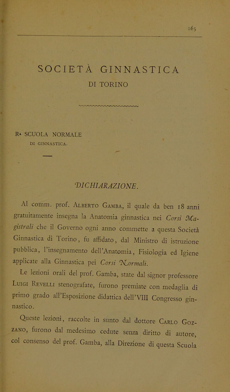 SOCIETÀ GINNASTICA DI TORINO R* SCUOLA NORMALE DI GINNASTICA. DICHIARAZIONE. AI comni. prof. Alberto Gamba, il quale da ben i8 anni gratuitamente insegna la Anatomia ginnastica nei Corsi Ma- gistrali che il Governo ogni anno commette a questa Società Ginnastica di Torino, fu affidato, dal Ministro di istruzione pubblica, l’insegnamento dell’Anatomia, Fisiologia ed Igiene applicate alla Ginnastica pei Corsi NConnali. Le lezioni orali del prof. Gamba, state dal signor professore Luigi Revelli stenografate, furono premiate con medaglia di primo grado all’Esposizione didattica dell’Vin Congresso gin- nastico. Queste lezioni, raccolte in sunto dal dottore Carlo Goz- zano, furono dal medesimo cedute senza diritto di autore, col consenso del prof. Gamba, alla Direzione di questa Scuok