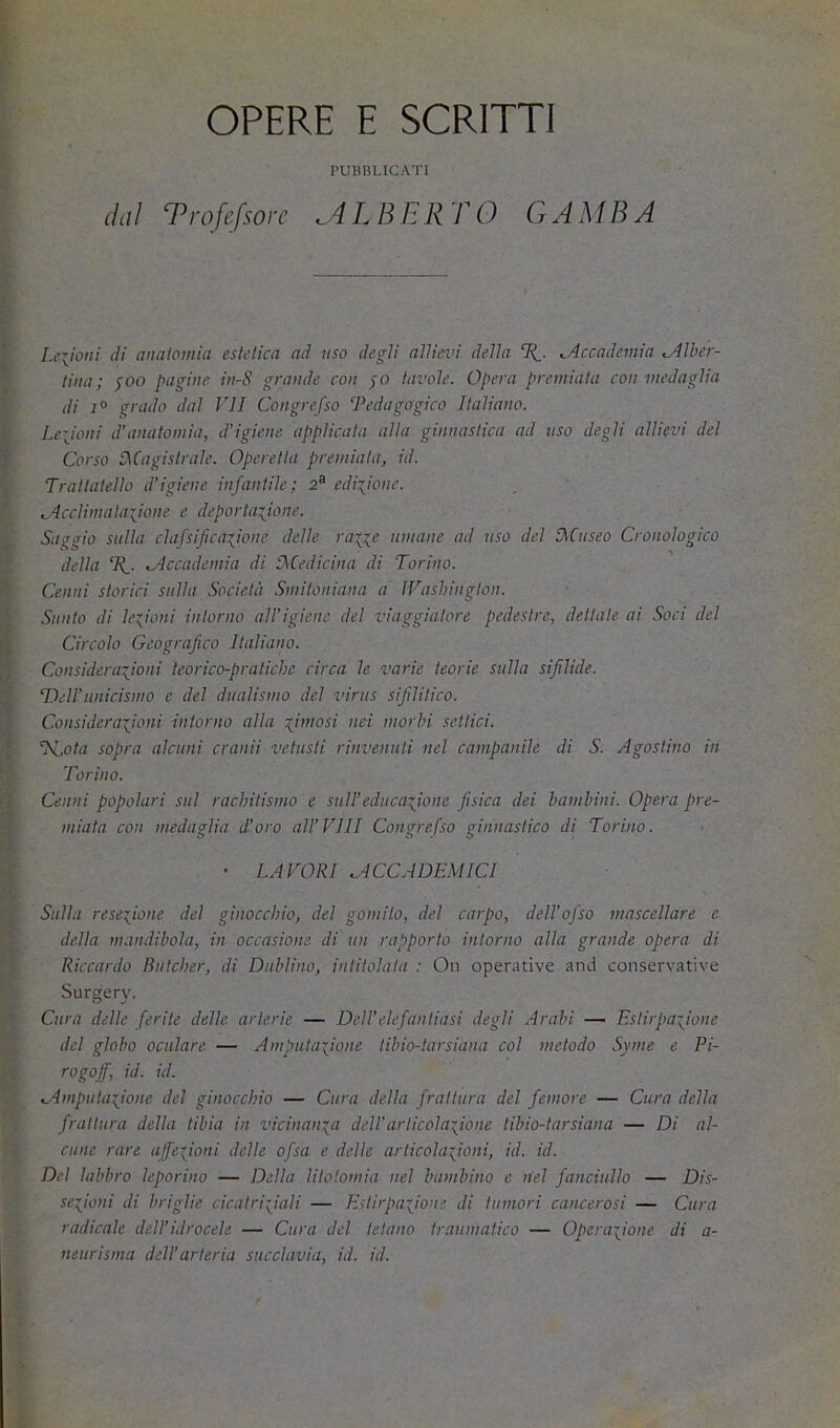 OPERE E SCRITTI PUBBLICATI dai Vrofefsorc ^dlBElVrO GAMBA Legioni di aimloinia estetica ad uso degli allievi della Accademia Alber- tina ; $00 pagine in-S grande con $o tavole. Opera premiata con medaglia di 1° grado dal VII Congrefso Pedagogico Italiano. Leiioni d’anatomia, d’igiene applicala alla ginnastica ad uso degli allievi del Corso [Magistrale. Operetta premiala, id. Traltalello d’igiene infantile; 2“' edizione. Acclimalaiione e deportazione. Saggio sulla clafsifcazione delle rane umane ad uso del (Museo Cronologico della Tf. Accademia di (Medicina di Torino. Cenni storici sulla Società Smitoniana a IVashington. Sunto di lezioni intorno all’igiene del viaggiatore pedestre, dellale ai Soci del Circolo Geografico Italiano. Considerazioni teorico-pratiche circa le varie teorie sulla sifilide. Dell’unicismo e del dualismo del virus sifilitico. Considerazioni intorno alla ziuiosi nei morbi settici. TLota sopra alcuni cranii vetusti rinvenuti nel campanile di S. Agostino in Torino. Cenni popolari sul rachitismo e sull’educazione fisica dei bambini. Opera pre- miata con medaglia d’oro all’Vili Congrefso ginnastico di Torino. • LAVORI ACCADEMICI Sulla resezione del ginocchio, del gomito, del carpo, dell’ofso mascellare e della mandibola, in occasione di un rapporto intorno alla grande opera di Riccardo Ruteher, di Dublino, intitolata : On operative anci conservative Surgery. Cura delle ferite delle arterie — Dell’elefantiasi degli Arabi — Estirpazione del globo oculare — Amputazione tibio-tarsiana col metodo Syme e Pi- rogoff, id. id. Amputazione del ginocchio — Cura della frattura del femore — Cura della frattura della tibia in vicinanza del!articolazione tibio-tarsiana — Di al- cune rare affezioni delle ofsa e delle articolazioni, id. id. Del labbro leporino — Della litotomia nel bambino e nel fanciullo — Dis- sezioni di briglie cicatriziali — Estirpazione di tumori cancerosi — Cura radicale dell’idrocele — Cura del tetano traumatico — Operazione di a- neurisma dell’arteria succlavia, id. id.