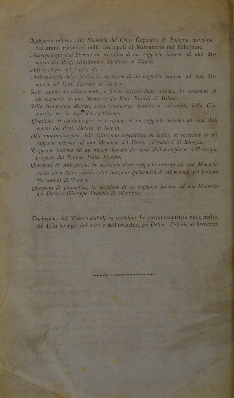 T{_apporlo iiilcnio aìlu Memoria dei Cetile Co-{Xj>dinl di Boìoptta iitliìolula : Sui Granii rinvenuti nella necropoli di Mar/.abotto nel Holognese. ^dnlropi ìogia dcìi’Etniria in occasione di un rapporto intorno ad una Me- moria del Prof. Giustiniano Nicolucci di Napoli. ^dnlropologia del_ t a~io, id. ^inlropotogia deità Sici'.ia in occasuaie di un rapporto intorno ad una Me- moria del Doli. Aiorselli di Modena. Sulla sifilide da aliai.amento, e forme ini-Jali della sifilide, in occasione di un rapporto di una Memoria del Doli. Ricordi di Milano. Sulla Ginnastica Medica, sulla Ginnastica Svedese, c sull’ulilità della Gin- nastica per la curcf'del rachitismo. Questioni di oftalmologia, in cccasù ne di un rapporto intorno ad una Me- moria del Prof. Deluca di Napoli. DelVaminitiislraQoue delle istituQoni ospedaliere in Italia, in occasione di un rapporto intorno ad una Memoria del Dottore Verardini di Bologna. Tfapporlo intorno ad un nuovo metodo di cura dell’entropio e dell’ettropio proposto dal Dottore Felice Sperino. Questioni di sifilografia, in occasione d’un rapporto intorno ad una Memoria sulla cura della sifilide colla inicQone ipodermica di cale melano, pel Dottore Tieranloni di Tesato. Questioni di ginnastica, in occasione di un rapporto intorno ad una Memoria del Dottore Giuseppe Franchi di P,Cantova. Traduiione dal Tedesco dell’Opera intitolata-Lo. galvano-caustica nelle malat- tie della laringe, del naso e dell'orecchio, j!?^/ Dottore Voltolili di Breslavia.