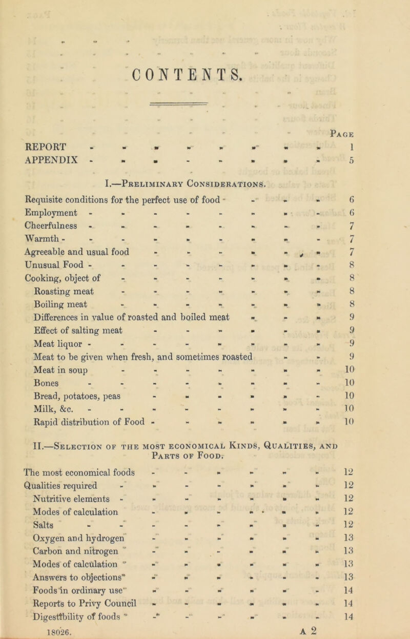 CONTENTS ' “ Page REPORT -■■■■■“•» 1 APPENDIX - 5 I.—Preliminary Considerations. Requisite conditions for the perfect use of food - Employment ------ Cheerfulness ---».- Warmth ------- Agreeable and usual food - - - - Unusual Food ------ Cooking, object of - - - - - Roasting meat - - - - - Boiling meat - - - - - Differences in value of roasted and boiled meat Effect of salting meat . - - - Meat liquor ------ Meat to be given when fresh, and sometimes roasted Meat in soup - - “ ~ “ Bones Bread, potatoes, peas . - - - Milk, &c. ------ Rapid distribution of Food - - - - () 6 7 7 / 8 8 8 8 9 9 9 9 10 10 10 10 10 II.—Selection of the most economical Kinds, Qualities, and Parts of FooDr The most economical foods - - » -  -12 Qualities required - - - •>’ - 12 Nutritive elements - - - - -  -12 Modes of calculation - - - - 12 Salts 12 Oxygen and hydrogen” - - -'- - -13 Carbon and nitrogen  - - - - 13 Modes of calculation • - - -13 Answers to objections* - - - - 13 Foods in ordinary use ------ 14 Reports to Privy Council - - - - • -14 Digestibility of foods * - - 14 A 2 18026.