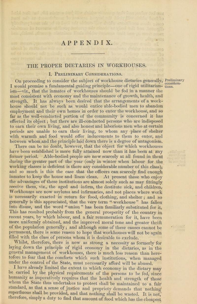 APPENDIX. THE PROPER DIETARIES IN WORKHOUSES. I, Preliminary Considerations. On proceeding to consider the subject of workhouse dietaries generally, I would premise a fundamental guiding principle—one of ligid utilitarian- ism—viz., that the inmates of ivorkhouses should be fed in a manner the most consistent with economy and the maintenance of giowth, health, and strength. It has always been desired that the airangements of a woi k- house should not be such as would entice able-bodied men to abandon employment and their own homes in order to enter the workhouse, and so fai* as the well-conducted portion of the community is conceined it has effected its object; but there are ill-conducted persons who are indisposed to earn their own living, and also honest and laborious men who at certain periods are unable to earn their living, to whom any place of shelter with warmth and food would offer inducements to them to enter, and between whom and the piinciple laid down there is a degi-ee of antagonism. There can be no doubt, however, that the object for which workhouses have been established is more fully attained now than it has been at any former period. Able-bodied people are now scarcely at all found in them during the greater part of the year (only in winter when labour for the working classes is deficient is there any considerable number of this class), and so much is this the case that the officers can scarcely find enough inmates to keep the house and linen clean. At present those who enjoy the advantages of these institutions are almost solely such as may fittingly re<;eive them, viz., the aged and infinn, the destitute sick, and children. Workhouses are now asylums and infirmaries, and not places where work is necessarily exacted in return for food, clothing, and shelter; and so generally is this appreciated, that the veiy term “ workhouse ” has fallen into disuse, and the word “ union ” has been familiarly substituted for it. This has resulted probably from the general prosperity of the country in recent years, by which labour, and a fair remuneration for it, have been more uniformly obtained, and the improved moral tone and gi-eater thrift of the population generally; and although some of these causes cannot be permanent, there is some reason to hope that workhouses will not be again filled with the class of persons whom it is desirable to exclude. hilst, therefore, there is now as strong a necessity as formerly for laying down the principle ol rigid economy in the dietaries, as in the general management of workhouses, there is much less reason than here- tofore to fear that the comforts ivliich such institutions, when managed under the control of the State, must necessarily afford will be abused. I have already limited the extent to which economy in the dietaiy may be caiTied by the physical requirements of the persons to be fed, since humanity as imperatively requires that the health and strength of those Mhom the State thus undertakes to protect shall be maintained to a fair standard, as that a sense of justice and propriety demands that nothing' superfiuous shall be provided, and that nothing shall be wasted. It is not,* theiefore, simply a duty to find that amount of food which has the cheapest Preliminary considem- tions.