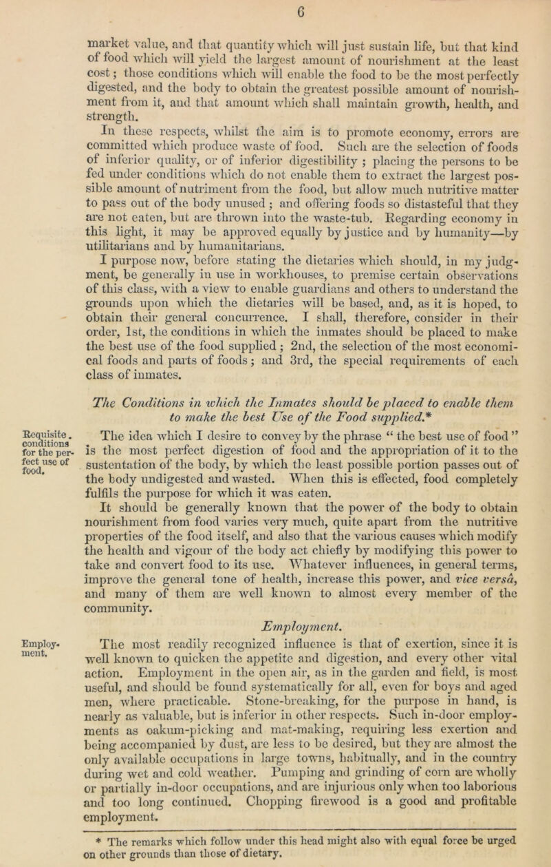 Requisite. conaitions for the per- fect use of food. Employ. meut. G market value, and that quantity which will just sustain life, but that kind of food which will yield the largest amount of nourishment at the least cost; those conditions which will enable the food to be the most perfectly digested, and the body to obtain the greatest possible amount of nourish- ment from it, and that amount which shall maintain gi’owth, health, and strength. Ill these respects, whilst the aim is to promote economy, eiTors are committed which produce waste of food. Such are the selection of foods of inferior quality, or of inferior digestibility ; placing the persons to be fed under conditions which do not enable them to extract the largest pos- sible amount of nuti’iment from the food, but allow much nutritive matter to pass out of the body unused ; and offering foods so distasteful that they are not eaten, but are thrown into the waste-tub. Regarding eeonomy in this light, it may be approved equally by justice and by humanity—by utihtaiians and by humanitarians. I purpose now, before stating the dietaries which should, in my judg- ment, be generally in use in workhouses, to premise certain observations of this class, with a view to enable guardians and others to understand the gi’ounds upon which the dietaries will be based, and, as it is hoped, to obtain their general concurrence. I shall, therefore, consider in their order, 1st, the conditions in which the inmates should be placed to make the best use of the food supplied ; 2nd, the selection of the most economi- cal foods and paits of foods; and 3rd, the special requirements of each class of imnates. The Conditions in ivhich the Inmates should he placed to enable them to make the best Use of the Food supplied.* The idea which I desire to convey by the phrase “ the best use of food ” is the most perfect digestion of food and the appropriation of it to the sustentation of the body, by which the least possible portion passes out of the body undigested and wasted. When this is effected, food completely fulfils the purpose for which it was eaten. It should be generally known that the power of the body to obtain nourishment from food varies veiy much, quite apart from the nutritive properties of the food itself, and also that the various causes which modify the health and vigour of the body act chiefly by modifying this power to take and convert food to its use. Whatever influences, in general terms, improve the general tone of health, increase this power, and vice versa, and many of them <ai*e well known to almost eveiy member of the community. Employment. The most readily recognized influence is that of exertion, since it is well known to quicken the appetite and digestion, and every other vital action. Employment in the open air, as in the garden and field, is most useful, and should be found systematically for all, even for boys and aged men, where practicable. Stone-breaking, for the purpose in hand, is nearly as valuable, but is inferior in other respects. Such in-door employ- ments as oakum-picking and mat-making, requiring less exertion and being accompanied by dust, arc less to be desii’cd, but they are almost the only available occupations in large towns, habitually, and in the country during wet and cold weather. Rumping and gianding of corn are wholly or partially in-door occupations, and are injurious only when too laborious and too long continued. Chopping firewood is a good and profitable employment. ♦ The remarks -which follo-w under this head might also -with equal force be urged on other grounds than those of dietary.