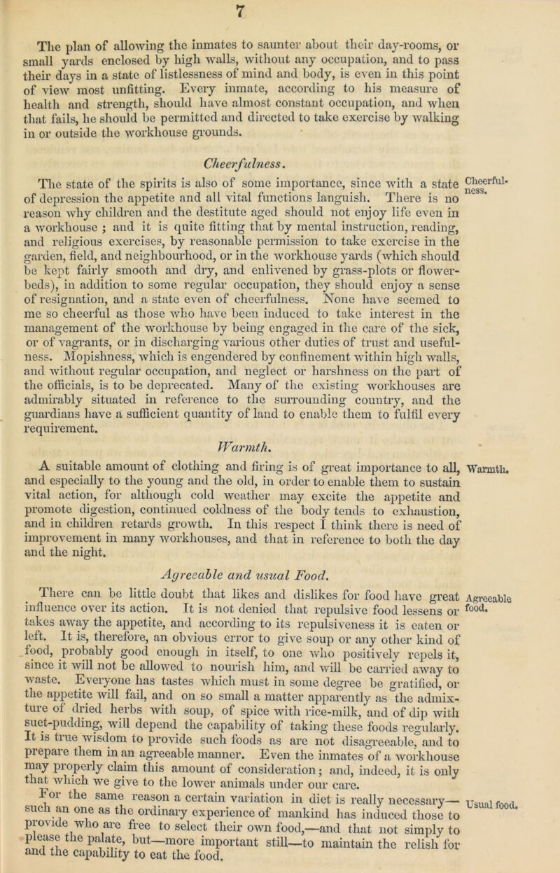 The plan of allowing the inmates to saunter about their day-rooms, or small yards enclosed by high walls, without any occupation, and to pass their days in a state of listlessness of mind and body, is even in this point of view most unfitting. Every inmate, according to his measm’e of health and strength, should have almost constant occupation, and when that fails, he should be permitted and directed to take exercise by walking in or outside the workhouse grounds. Cheerfulness. The state of the spirits is also of some importance, since with a state of depression the appetite and all vital functions languish. There is no reason why childi’en and the destitute aged should not enjoy life even in a workhouse ; and it is quite fitting that by mental instruction, reading, and religious exercises, by reasonable permission to take exercise in the garden, field, and neighbourhood, or in the workhouse yards (which should be kept fairly smooth and diy, and enlivened by grass-plots or flower- beds), ill addition to some regular occupation, they should enjoy a sense of resignation, and a state even of cheerfulness. None have seemed to me so cheerful as those who have been induced to take interest in the management of the workhouse by being engaged in the care of the sick, or of vagi-ants, or in discharging various other duties of trust and useful- ness. Mopishness, which is engendered by confinement within high walls, and without regular occupation, and neglect or harshness on the part of the ofiiciais, is to be deprecated. Many of the existing workhouses are admirably situated in reference to the suiTouiiding country, and the guardians have a sufficient quantity of land to enable them to fulfil every requirement. Warmth. A suitable amount of elothing and firing is of great importance to all, and especially to the young and the old, in order to enable them to sustain vital action, for although cold weather may excite the appetite and promote digestion, continued coldness of the body tends to exhaustion, and in children retards growth. In this respeet I think there is need of improvement in many workhouses, and that in reference to both the day and the night. Agreeable and usual Food. There can be little doubt that likes and dislikes for food have great influence over its action. It is not denied that repulsive food lessens or takes away the appetite, and according to its repulsiveness it is eaten or left. It is, therefore, an obvious error to give soup or any other kind of .food, probably good enough in itself, to one who positively repels it, since it will not be allowed to nourish him, and will be carried away to waste. Everyone has tastes which must in some degree be gratified, or the appetite will fail, and on so small a matter apparently as the admix- ture of dried herbs with soup, of spice with rice-milk, and of dip with suet-pudding, will depend the capability of taking these foods regularly. It is true wisdom to provide such foods as ai’e not disagreeable, and to prepare them in an agreeable manner. Even the inmates of a workhouse may pi operly claim this amount of consideration; and, indeed, it is only th^ which we give to the lower animals under our care. For the same reason a certain variation in diet is really necessary— sue 1 an one as the ordinary experience of mankind has induced those to provide who are free to select their oavu food,—and that not simply to please the palate, but—more important still—to maintain the relish for and the capability to eat the food. Cheerful- ness. Warmth, Agreeable food. Usual food.