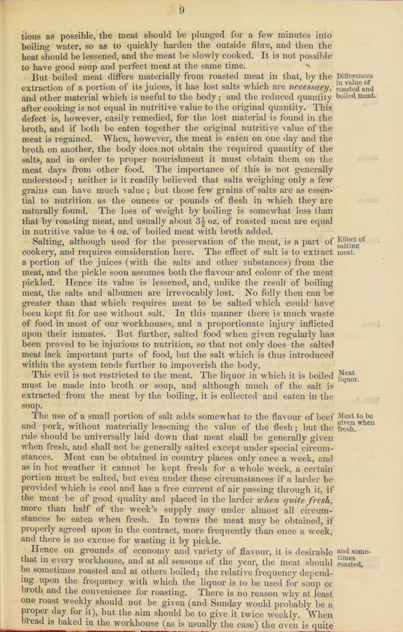 tious as possible, the meat should be plunged for a few minutes into boiling water, so as to quickly harden the outside fibre, and then the heat should be lessened, and the meat be slowly cooked. It is not possible to have good soup and perfect meat at the same time. But boiled meat differs materially from roasted meat in that, by the pifi'cmices extraction of a portion of its juices, it has lost salts which are necessary, roasted and and other material Avhich is useful to the body; and the reduced quantity boiled meat, after cooking is not equal in nutritive value to the original quantity. This defect is, however, easily remedied, for the lost material is found in the broth, and if both be eaten together the original nutritive value of the meat is regained. When, however, the meat is eaten on one day and the broth on another, the body does not obtain the required quantity of the salts, and in order to proper nourishment it must obtain them on the meat days from other food. The importance of this is not generally understood ; neither is it readily believed that salts weighing only a few grains can have much value; but those few grains of salts are as essen- tial to nutrition as the ounces or pounds of flesh in which they are naturally found. The loss of weight by boiling is somewhat less than that by roasting meat, and usually about 3^ oz. of roasted meat are equal in nutritive value to 4 oz. of boiled meat with broth added. Salting, although used for the preservation of the meat, is a part of cookeiy, and requires consideration here. The effect of salt is to extract meat, a portion of the juices (with the salts and other substances) from the meat, and the pickle soon assumes both the flavour and colour of the meat pickled. Hence its value is lessened, and, unlike the result of boiling meat, the salts and albumen are iirevocably lost. No folly then can be greater than that which requires meat to be salted which could have' been kept fit for use without salt. In this manner there is much waste of food in most of our workhouses, and a proportionate injury inflicted upon their inmates. But furthei’, salted food when given regulaily has been proved to be injurious to nutrition, so that not only does the salted meat lack impoidant parts of food, but the salt which is thus introduced within the system tends further to impoverish the body. This evil is not restricted to the meat. The liquor in which it is boiled must be made into broth or soup, and although much of the salt is extracted from the meat by the boiling, it is collected and eaten in the soup. The use of a small portion of salt adds somewhat to the flavour of beef to be and pork, without materially lessening the value of the flesh; but the fresh.'' rule should be universally laid down that meat shall be generally given when fresh, and shall not be generally salted except under special circum- stances. Meat can be obtained in country places only once a week, and as in hot weather it cannot be kept fresh for a whole week, a certain portion must be salted, but even under these circumstances if a larder be provided which is cool and has a free current of air passing through it, if the meat be of good quality and placed in the larder when quite fresh, more than half of the week’s supply may under almost all circum- stances be eaten when fresh. In towns the meat may be obtained, if properly a^eed upon in the contract, more frequently than once a week, and there is no excuse for wasting it by pickle. Hence on grounds of economy and variety of flavour, it is desii*able some- that in every workhouse, and at all seasons of the year, the meat should iSd. be sometimes roasted and at others boiled; the relative frequency depend- ing upon the frequency with which the liquor is to be used for soup or broth and the convenience for roasting. There is no reason why at least one roast weekly should not be given (and Sunday would probably be a proper day for it), but the aim should be to give it twice weekly. When lead is baked in the workhouse (as is usually the case) the oven is quite