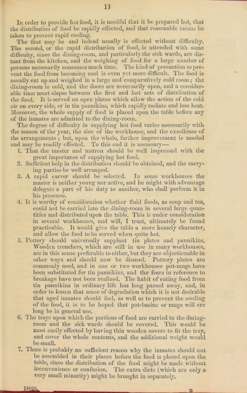 1] In order to provide hot food, it is needful that it be prepared hot, that the distribution of food be rapidly effected, and that reasonable means be taken to prevent rapid cooling. The first may be and indeed usually is effected without difliculty. The second, or the rapid distribution of food, is attended with some difficulty, since the dining-room, and particularly the sick wards, are dis- tant fi-oni the kitchen, and the weighing of food for a large number of persons necessarily consumes mucli time. The kind of precaution to pre- vent the food from becoming cool is even yet more difficult. The food is usually cut up and weighed in a large and comparatively cold room; the dining-room is cold, and the doors are necessarily open, and a consider- able time must elapse between the first and last acts of distribution of the food. It is served on open plates which allow the action of the cold air on every side, or in tin pannikins, which rapidly radiate and lose heat. Moreover, the whole supply of food is placed upon the table before any of the inmates are admitted to tlie dining-room. The degree of difficulty in sup])lying hot food varies necessarily with the season of the year, the size of the workhouse, and the excellence of the arrangements ; but, upon the whole, further improvement is needed and may be readily effected. To this end it is necessary— 1. That the master and matron should l)e well impressed with the great importance of supplying hot food. 2. Sufficient help in the distribution should be obtained, and the carry- ing parties be well arranged. 3. A raj)id carver should be selected. In some workhouses the master is neither young nor active, and he might with advantage delegate a part of his duty to another, who shall perform it in his presence. 4. It is worthy of consideration whether fluid foods, as soup and tea, could not be carried into the dining-room in several large quan- tities and distributed upon the table. This is under consideration in several workhouses, and will, I trust, ultimately be found practicable. It would give the table a more homely character, and allow the food to be served when quite hot. o. Pottery should universally supplant tin plates and ])annikins. Wooden trenchers, which are still in use in many workhouses, are in this sense preferable to either, but they are objectionable in other ways and should now be disused. Pottery plates are commonly used, and in one or two workhouses pot-mugs have been substituted for tin pannikins, and the fears in reference to breakage have not been realized. The habit of eating food from tin pannikins in ordinary life has long passed away, and, in order to lessen that sense of degradation which it is not desirable that aged inmates sliould feel, as weU as to prevent the cooling of the food, it is to be hoped that pot-basins or mugs will ere long be in general use. , 6. The trays upon which the portions of food are carried to the dining- room and the sick wards should be covered. This would be most easily effected by having thin wooden covers to fit the tray, and cover the whole contents, and the additional weight would be small. 7. There is probably no sufficient reason why the inmates should not be assembled in their places before the food is placed upon the table, since the distribution of the food might be made without inconvenience or confusion. The extra diets (which arc only a very small minority) might be brought in separately. B