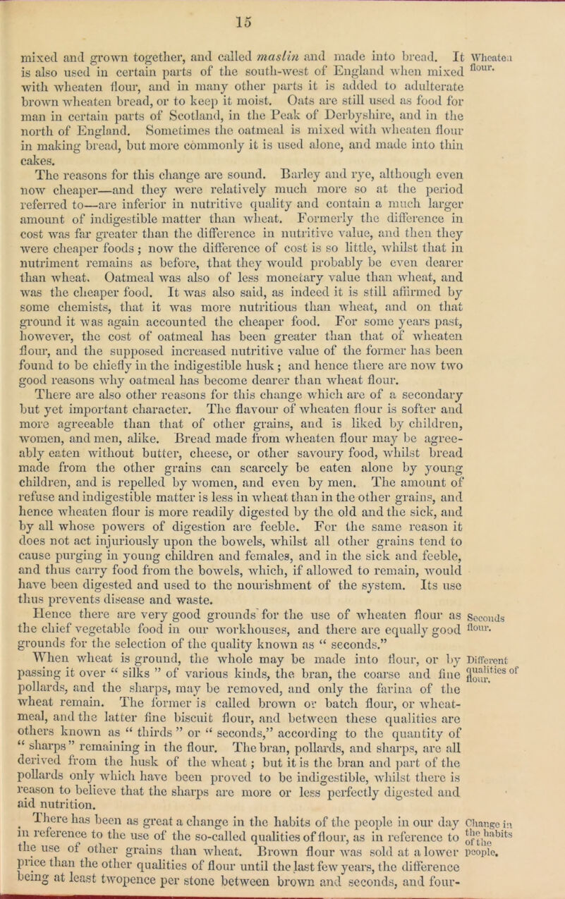 mixed and grown together, and called masihi and made into bread. It Wheate.i is also used in certain parts of the south-west of England ’s\’hen mixed with wheaten tlour, and in many other i)arts it is added to adulterate brown wheaten bread, or to keep it moist. Oats are still used as food for man in certain parts of Scotland, in the Peak of Derbysliire, and in the north of England. Sometimes the oatmeal is mixed Avith wheaten tlour in making bread, but more commonly it is used alone, and made into thin cakes. The reasons for this change are sound. Barley and rye, although even noAV cheaper—and they Avere relatively much more so at the period referred to—are inferior in nutritive quality and contain a much larger amount of indigestible matter than Avhcat. Formerly the difference in cost Avas far greater than the ditference in nutritive value, and then they Avere cheaper foods ; noAV the ditference of cost is so little, Avhilst that in nutriment remains as before, that they would probably be CA^en dearer than Avheat. Oatmeal Avas also of less monetary value than AAdieat, and AA'as the cheaper food. It was also said, as indeed it is still afiirmed by some chemists, that it Avas more nutritious than Avheat, and on that gi'ound it was again accounted the cheaper food. For some years past, hoAveA'er, the cost of oatmeal has been greater than that of Avheaten tlour, and the supposed increased nutritive value of the former has been found to be chiefly in the indigestible husk ; and hence there are noAV tAvo gootl reasons Avhy oatmeal has become dearer than AAdieat flour. There are also other reasons for this change which are of a secondary but yet important character. The flavour of Avheaten flour is softer and more agreeable than that of other grains, and is liked by children, AAmmen, and men, alike. Bread made from Avheaten flour may be agree- ably eaten Avithout butter, cheese, or other saA^oury food, Avhilst bread made from the other grains can scarcely be eaten alone by young children, and is repelled by Avomen, and even by men. The amount of refuse and indigestible matter is less in Avheat tlian in the other grains, and hence Avheaten flour is more readily digested by the old and the sick, and by all whose powers of digestion are feeble. For the same reason it does not act injuriously upon the boAvels, whilst all other grains tend to cause purging in young children and females, and in the sick and feeble, and thus carry food from the boAvels, Avhich, if alloAA^ed to remain, Avould haA’e been digested and used to the nourishment of the system. Its use thus prevents disease and waste. Hence there are very good grounds for the use of Avheaten flour as Seconds the chief vegetable food in our AA'orkhouses, and there are equally good grounds for the selection of the quality knoAvn as “ seconds.” When Avheat is ground, the Avhole may be made into flour, or by Different passing it over “ silks ” of Amrious kinds, the bran, the coarse and fine pollards, and the sharps, may be removed, and only the farina of the Avheat remain. The former is called broAvn or batch flour, or Avheat- meal, and the latter fine biscuit flour, and between these qualities are others knoAvn as “ thirds ” or “ seconds,” according to the quantity of “ sharps ” remaining in the flour. The bran, pollards, and sharps, are all derived from the husk of the Avheat; but it is the bran and j)art of the pollards only AAdiich haA^e been proved to bo indigestible, AA'hilst there is reason to belioAx that the sharps are more or less perfectly digested and aid nutrition. ^ Ihere has been as groat a change in the habits of the people in our day Ciiaiigo i:\ in reference to the use of the so-called qualities of flour, as in reference to of the use of other grains than Avheat. BroAvn flour AA'as sold at a loAVcr people, pi ice than the other qualities of flour until the last foAv years, the difference being at least tAA’opence per stone between broAvn and seconds, and four-