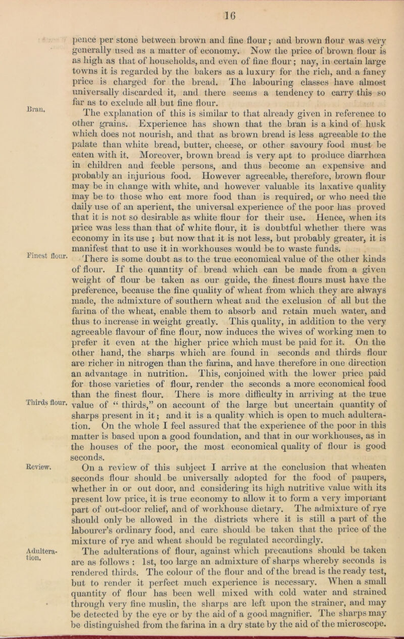 Uran. Finest flour. Thirds flour. Review. Adultera- tion. pence per stone between brown and line flour; and brown flour was very generally used as a matter of economy. Now the price of brown flour is as high as that of households, and even of line flour; nay, in certain large towns it is regarded by the bakers as a luxury for the rich, and a fancy price is charged for the bread. The labouring classes have almost universally discarded it, and there seems a tendency to carry this so far as to exclude all but fine flour. The explanation of this is similar to that already given in reference to other grains. Experience has shown that the bran is a kind of husk which does not nourish, and that as brown bread is less agreeable to the palate than white bread, butter, cheese, or other savoury food must be eaten with it. Moreover, brown bread is very apt to produce diarrhcca in children and feeble pei’sons, and thus become an expensive and probably an injurious food. However agreeable, therefore, brown flour may be in change with white, and however valuable its laxative quality may be to those who eat more food than is required, or who need the daily use of an aperient, the universal experience of the poor has proved that it is not so desirable as white flour for their use. Hence, when its price was less than that of white flour, it is doubtful whether tliere was economy in its use ; but now that it is not less, but probably greater, it is manifest that to use it in workhouses would be to waste funds. There is some doubt as to the true economical value of the other kinds of flour. If the quantity of bread which can be made from a given weight of flour be taken as our guide, the finest flours must have the preference, because the fine quality of wheat from which they are always made, the admixture of southern wheat and the exclusion of all but the farina of the wheat, enable them to absorb and retain much water, and thus to increase in weight greatly. This quality, in addition to the very agreeable flavour of fine flour, now induces the wives of working men to prefer it even at the higher price which must be paid for it. On the other hand, the sharps which are found in seconds and thirds flour are richer in nitrogen than the farina, and have therefore in one direction an advantage in nutrition. This, conjoined with the lower price paid for those varieties of flour, render the seconds a more economical food than the finest flour. There is more ditficulty in arriving at the true value of “ thirds,” on account of the large but uncertain quantity of sharps present in it; and it is a quality which is open to much adultera- tion. On the whole I feel assured that the experience of the poor in this matter is based upon a good foundation, and that in our workhouses, as in the houses of the poor, the most economical quality of flour is good seconds. On a review of this subject I arrive at the conclusion that wheaten seconds flour should be universally adopted for the food of paupers, whether in or out door, and considering its high nutritive value with its present low price, it is true economy to allow it to form a very important part of out-door relief, and of workhouse dietary. The admixture of rye should only be allowed in the districts where it is still a part of the labourer’s ordinaiy food, and care should be taken that the price of the mixture of rye and wheat should be regulated accordingly. The adulterations of flour, against wliich precautions should be taken are as follows : 1st, too large an admixture of sharps whereby seconds is rendered thirds. The colour of the flour and of the bread is the ready test, but to render it perfect much experience is necessary. When a small quantity of flour has been well mixed with cold water and strained through very fine muslin, the sharps are left upon the strainer, and may be detected by the eye or by the aid of a good magnifier. The sharps may be distinguished from the farina in a dry state by the aid of the microscope.