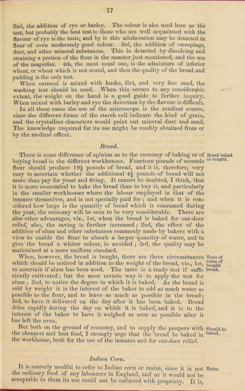 2nd, tlie addition of rye or barley. The colour is also used here as the test, but probably the best test to those who are well acquainted with the flavour of rye is the taste, and by it this adulteration may be detected in flour of even moderately good colour. 3rd, the addition of sweepings, dust, and other mineral substances. This is detected by dissolving and straining a portion of the flour in the manner just mentioned, and the use of the magnifier. 4th, the most usual one, is the admixture of inferior wheat, or wheat which is not sound, and then the quality of the bread and pudding is the only test. When oatmeal is mixed with husks, dirt, and very fine sand, the washing test should be used. When this occurs to any considerable extent, the Aveight on the hand is a good guide to further inquiry. When mixed Avith barley and rye the detection by the flavour is difficult. In all these cases the use of the microscope is the readiest course, since the dififerent forms of the starch cell indicate the kind of grain, and the crystalline characters Avould point out mineral dust and sand. The knowledge required for its use might be readily obtained from or by the medical officer. Bread. There is some difference of opinion as to the economy of baking or of Bread balveii buying bread in the different workhouses. Fourteen pounds of seconds 'nought, flour should produce 19^ pounds of bread, and it is, therefore, very easy to ascertain AA-hether the additional 4^ pounds of bread will not more than pay for yeast and firing. It cannot be doubted, I think, that it is more economical to bake the bread than to buy it, and particularly in the smaller workhouses where the labour employed is that of the inmates themseWes, and is not specially paid for ; and Avhen it is con- sidered how large is the quantity of bread Avhich is consumed during the year, the economy Avill be seen to be very considerable. There are also other adA^antages, viz., 1st, Avhen the bread is baked for out-door relief, also, the saving is further increased; 2nd, the effect of the addition of alum and other substances commonly made by bakers with a vieAV to enable the flour to absorb a larger quantity of Avater, and to give the bread a Avhiter colour, is avoided ; 3rd, the quality may be maintained at a more uniform standard. When, however, the bread is bought, there are three circumstances Tests of which should be noticed in addition to the weight of the bread, viz., 1st, bought^ to ascertain if alum has been used. The taste is a ready test if suffi- bread, ciently cultivated; but the most certain Avay is to apply the test for alum ; 2nd, to notice the degree in which it is baked. As the bread is sold by AA^eight it is the interest of the baker to add as much Avater as possible to the flour, and to leave as much as possible in the bread; 3rd, to have it delivered on the day after it has been baked. Bread dries rapidly during the day on Avhich it is baked, and it is to the interest of the baker to have it weighed as soon as possible after it has left the OA'en. But both on the ground of economy, and to supply the paupers Avith Should be the cheapest and best food, I strongly urge that the bread be baked in the workhouse, both for the use of the inmates and for out-door relief. Indian Corn. It is scarcely needful to refer to Indian corn or maize, since it is not Maize, the ordinary food of any labourers in England, and as it Avould not be acceptable to them its use could not be enforced AAuth propriety. It is,