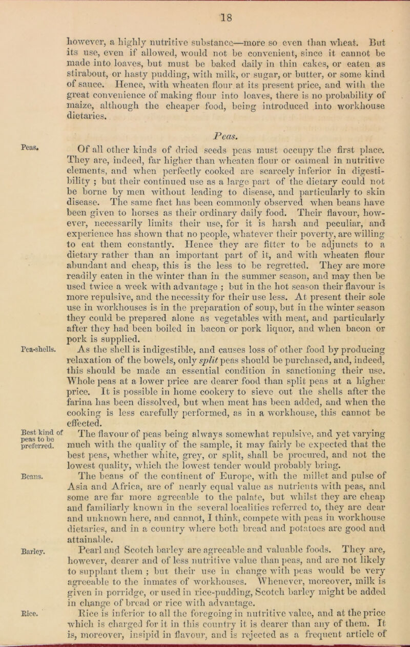 Peas. Pea-shells. Best kind of peas to bo preferred. Beans. Barley. Eice. liowevcr, a highly nutritive substance—more so even tlian wheat. But its use, even if allowed, would not be convenient, since it cannot be made into loaves, but must be baked daily in thin cakes, or eaten as stirabout, or hasty pudding, with milk, or sugar, or butter, or some kind of sauce. Hence, with wheaten flour at its present price, and with the great convenience of making flour into loaves, there is no probability of maize, although the cheaper food, being introduced into workhouse dietaries. Peas. Of all other kinds of dried seeds peas must occupy the first place. They are, indeed, far higher than wheaten flour or oairaeal in nutritive elements, and when perfectly cooked are scarcely inferior in digesti- bility ; but their continued use as a large part of the dietary could not be borne by men without leading to disease, and particularly to skin disease. The same fact has been commonly observed ivhen beans have been given to horses as their ordinary daily food. Their flavour, how- ever, necessarily limits their use, for it is harsh and peculiar, and experience has shown that no people, whatever their poverty, are willing to eat them constantly. Hence they are fitter to be adjuncts to a dietary rather than an important part of it, and with wheaten flour abundant and cheap, this is the less to be regretted. They are more readily eaten in the winter than in the summer season, and may then be used twice a week with advantage ; but in the hot season their flavour is more repulsive, and the necessity for their use less. At present their sole use in v/orkhouses is in the preparation of soup, but in the winter season they could be prepared alone as vegetables with meat, and particularly after they had been boiled in bacon or pork liquor, and when bacon or pork is supplied. As the shell is indigestible, and causes loss of other food by producing relaxation of the bowels, only peas should be purchased, and, indeed, this should bo made an essential condition in sanctioning their use. Whole i^eas at a lower price are dearer food than split peas at a higher price. It is possible in home cookery to sieve out the shells after the farina has been dissolved, but when meat has been added, and when the cooking is less carefully performed, as in a workhouse, this cannot be effected. The flavour of peas being always somewhat repulsive, and yet varying much with the quality of the sample, it may fairly be expected that the best peas, whether white, grey, or split, shall be procured, and not the lowest quality, which the lowest tender would probably bring. The beans of the continent of Europe, with the millet and pulse of Asia and Africa, are of nearly equal value as nutrients with peas, and some are far more agreeable to the palate, but whilst they are cheap and familiarly known in the several localities referred to, they are dear and unknown here, and cannot, I think, compote Avith peas in Avorkliouse dietaries, and in a country where both bread and potatoes are good and attainaljle. Pearl and Scotch barley are agreeable and valuable foods. They are, hoAvever, dearer and of less nutritive value than peas, and are not likely to supplant them ; but theii’ use in change Avith peas Avould be A*ery agreeable to the inmates of Avorkhouses. Whenever, moreover, milk is given in porridge, or used in rice-pudding, Scotch barley might be added in change of bread or rice Avith advantage. Pice is inferior to all the foregoing in nutritive A\alue, and at the price Avhich is charged for it in this country it is dearer than any of them. It is, moreover, insipid in flavoui“, and is rejected as a frequent article of