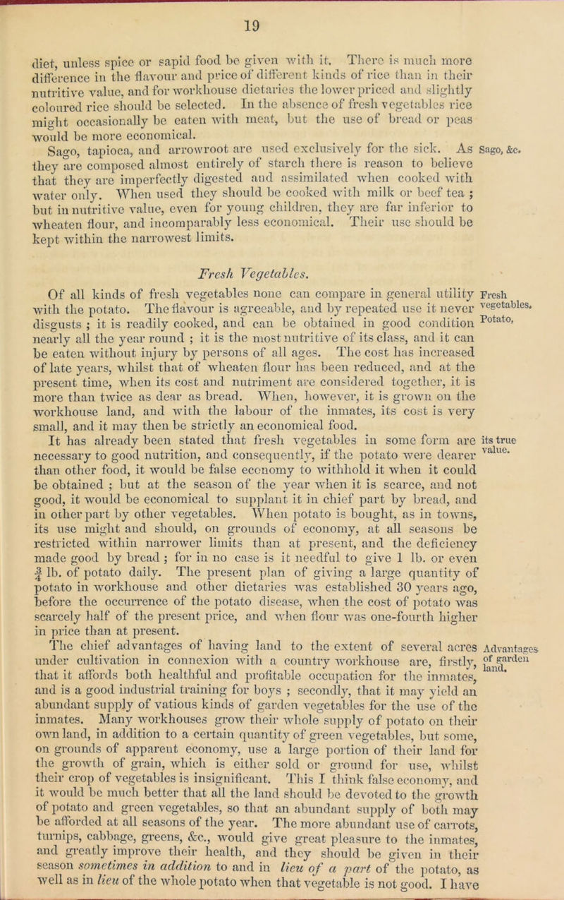 diet, unless spice or sapid food be iron with it. There is mucli more difference in the flavour and price of different kinds of rice than in their nutritive value, and for workhouse dietaries tlie lower priced and slightly- coloured rice should be selected. In the absence of fresh vegetables rice might occasionally be eaten with meat, but the use of bread or peas would be more economical. Sa0, tapioca, and arrowroot are used exclusively for the sick. As Sago, &c. they are composed almost entirely of starch there is reason to believe that they are imperfectly digested and assimilated when cooked Avith water only. When used they should be cooked Avith milk or beef tea ; but in nutritive value, CA^en for young children, they are far inferior to Avheaten flour, and incomparably less economical. Their use should be kept Avithin the narroAvest limits. Fresh Vegetahles, Of all kinds of fresh vegetables none ean compare in general utility Fresh Avith the potato. The flavour is agreeable, and by repeated use it never vegetables, disgusts ; it is readily cooked, and can be obtained in good condition nearly all the year round ; it is the most nutritive of its class, and it can be eaten without injury by persons of all ages. The cost has increased of late years, Avhilst that of Avheaten flour has been reduced, and at the present time, Avhen its cost and nutriment are considered together, it is more than tAvice as dear as bread. When, hoAvever, it is grown on the Avorkhouse land, and Avith the labour of the inmates, its cost is very small, and it may then be strictly an economical food. It has already been stated that fresh A'cgetables in some form are its true necessary to good nutrition, and consequently, if the potato Avei-e dearer than other food, it Avould be false economy to Avithhold it Avheu it could be obtained ; but at the season of the year Avhen it is scarce, and not good, it Avould be economical to supplant it in chief part by bread, and in other part by other A'egetables. When potato is bought, as in tOAAms, its use might and should, on grounds of economy, at all seasons be restricted Avithin narroAver limits than at present, and the deficiency made good by bread ; for in no case is it needful to giA’e 1 lb. or CA^eii ^ lb. of potato daily. The present plan of giving a large qua,ntity of potato in Avorkhouse and other dietaries Avas established 30 years ago, before the occurrence of the potato disease, AAdien the cost of potato Avas scarcely lialf of the present price, and AAdien flour Avas one-fourth higher in price than at present. The chief advantages of having land to the extent of several acres Advantages under cultivation in connexion Avith a country AAmrkhouse are, firstly, that it affords both healthful and profitable occupation for the inmates, and is a good industrial training for boys ; secondly, that it may yield an abundant supply of vatious kinds of garden vegetables for the use of the inmates. Many Avorkhouses groAV their Avhole supply of potato on their OAAmland, in addition to a certain quantity of green vegetables, but some, on grounds of apparent economy, use a large portion of their land for the groAvth of grain, Avhich is either sold or ground for use, Avhilst their crop of vegetables is insignificant. This I think false economy, and it Avould be much better that all the land should be devoted to the groAvth of potato and green vegetables, so that an abundant supply of both may be afforded at all seasons of the year. The more abundant use of carrots, turnips, cabbage, greens, &c., AA^ould give great pleasure to the inmates, and gi-eatly improve their health, and they should be given in their season sotnetifiies in addition to and in lieu oj a part of the potato, as Avell as in lieu of the Avhole potato Avhen that vegetable is not good. I have