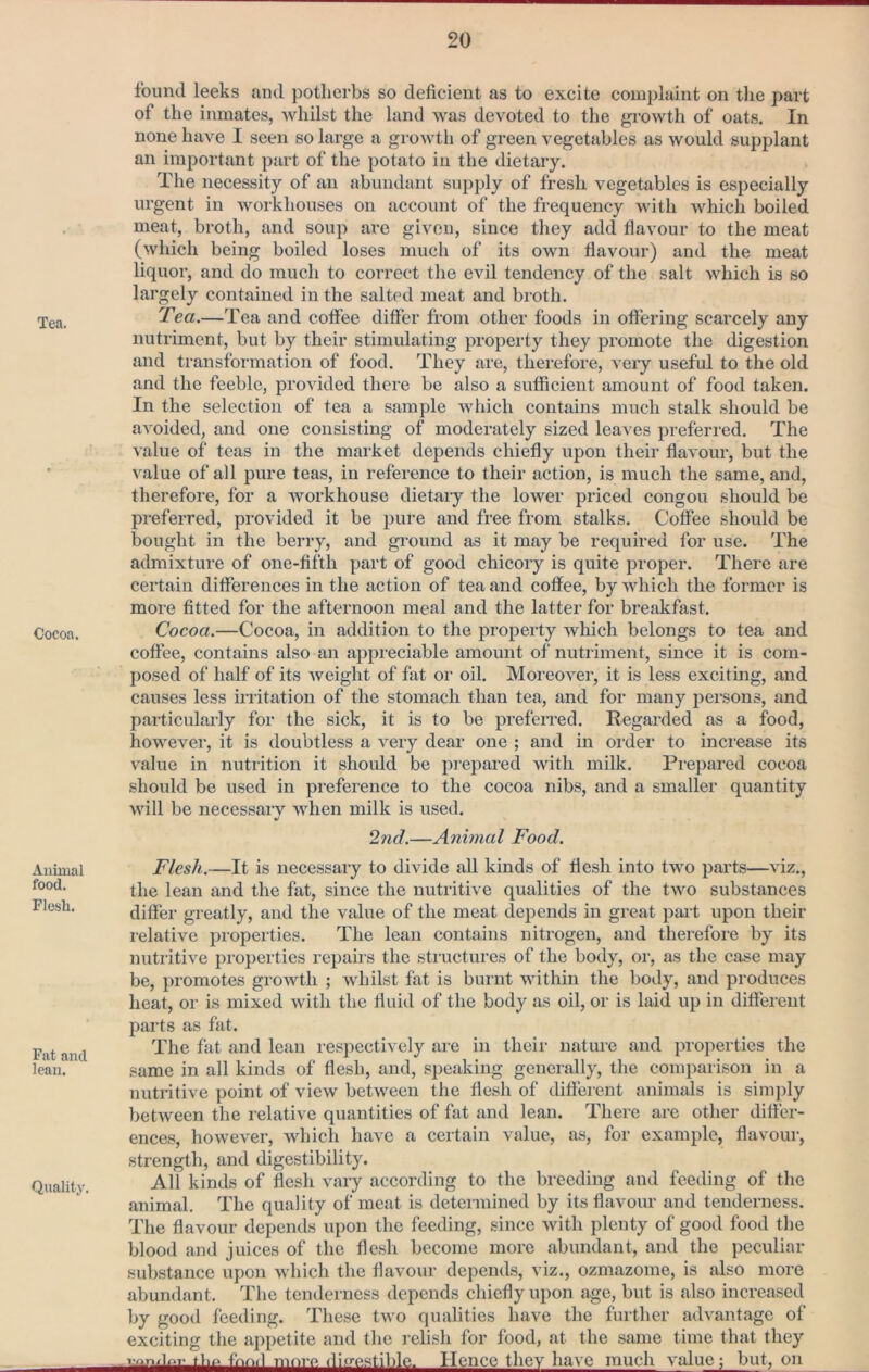 Tea. Cocoa. Animal food. Flesh. Fat and lean. Quality. found leeks and potherbs so deficient as to excite complaint on the part of the inmates, whilst the land was devoted to the growth of oats. In none have I seen so large a growth of green vegetables as would supplant an important part of the potato in the dietary. The necessity of an abundant supply of fresh vegetables is especially urgent in workhouses on account of the frequency with which boiled meat, broth, and soup are given, since they add fiavour to the meat (which being boiled loses much of its own fiavour) and the meat liquor, and do much to correct the evil tendency of the salt which is so largely contained in the salted meat and broth. Tea.—Tea and coffee differ from other foods in offering scarcely any nutriment, but by their stimulating property they promote the digestion and transformation of food. They are, therefore, veiy useful to the old and the feeble, provided there be also a sufficient amount of food taken. In the seleetion of tea a sample which contains much stalk should be avoided, and one consisting of moderately sized leaves preferred. The value of teas in the market depends chiefly upon their flavour, but the \%alue of all pure teas, in reference to their action, is much the same, and, therefore, for a workhouse dietary the lower priced congou should be preferred, provided it be pure and free from stalks. Coffee should be bought in the berry, and gi-ound as it may be required for use. The admixture of one-fifth part of good chicory is quite proper. There are certain differences in the action of tea and coffee, by which the former is more fitted for the afternoon meal and the latter for breakfast. Cocoa.—Cocoa, in addition to the property which belongs to tea and coffee, contains also an appreciable amount of nutriment, since it is com- posed of half of its weight of fat or oil. Moreover, it is less exciting, and causes less iiritation of the stomach than tea, and for many persons, and particularly for the sick, it is to be preferred. Regarded as a food, however, it is doubtless a very dear one ; and in order to increase its value in nutrition it should be prepared with milk. Prepared cocoa should be used in preference to the cocoa nibs, and a smaller quantity will be necessaiw when milk is used. •/ 2nd.—Animal Food. Flesh.—It is necessaiy to divide all kinds of flesh into two parts—viz., the lean and the fat, since the nutritive qualities of the two substances differ greatly, and the value of the meat depends in great part upon their relative properties. The lean contains nitrogen, and therefore by its nutiitive pi’operties repairs the sti’uctures of the body, oi', as the case may be, promotes groAvth ; whilst fat is burnt within the body, and produces heat, or is mixed with the fluid of the body as oil, or is laid up in different parts as fat. The fat and lean respectively are in their natme and properties the same in all kinds of flesh, and, speaking generally, the comparison in a nutritive point of view between the flesh of different animals is simply between the relative quantities of fat and lean. There are other differ- ences, however, which have a certain value, as, for example, flavour, strength, and digestibility. All kinds of flesh vary according to the breeding and feeding of the animal. The quality of meat is determined by its flavour and tenderness. The flavour depends upon the feeding, since with plenty of good food the blood and juices of the flesh become more abundant, and the peculiar substance upon which the flavour depends, viz., ozmazome, is also more abundant. The tenderness depends chiefly upon age, but is also increased by good feeding. These two qualities have the further advantage of exciting the appetite and the relish for food, at the same time that they M.p fnn,l morp. (li<re.stible. Hence they have much value; but, on