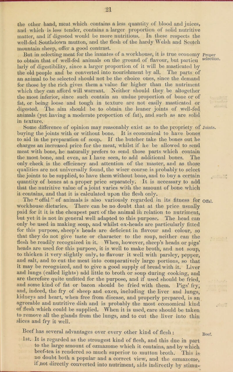 the other hand, meat which contains a less quantity of blood and juices, and which is less tender, contains a larger proportion of solid nutritive matter, and if digested would be more nutritious. In these respects the well-fed Southdovm mutton, and the flesh of the hardy Welsh and Scotch mountain sheep, offer a good contrast. But in selecting meat for the inmates of a workhouse, it is true economy Proper to obtain that of well-fed animals on the ground of flavour, but particu selection larly of digestibility, since a larger propoi tion of it will be masticated by the old people and be converted into nourishment by all. The parts of an animal to be selected should not be the choice ones, since the demand for those by the rich gives them a value far higher than the nutriment which they can afford will warrant. Neither should they be altogether the most inferior, since such contain an undue proportion of bone or of fat, or being loose and tough in texture are not easily masticated or digested. The aim should be to obtain the leaner joints of well-fed animals (yet having a moderate proportion of fat), and such as are solid in texture. Some difference of opinion may reasonably exist as to the propriety of Joints, buying the joints with or without bone. It is economical to have bones to aid in the preparation of soup. If the butcher take the bones out he charges an increased price for the meat, whilst if he be allowed to send meat with bone, he naturally prefers to send those parts which contain the most bone, and even, as I have seen, to add additional bones. The only check is the efficiency and attention of the master, and as those qualities are not universally found, the wiser course is probably to select the joints to be supplied, to have them without bone, and to buy a certain ^ quantity of bones at a proper price separately. It is necessary to add that the nutritive value of a joint varies with the amount of bone which it contains, and that it is calculated upon the flesh only. The “ offal ” of animals is also variously regarded in its fitness for offai. workhouse dietaries. There can be no doubt that at the price usually paid for it it is the cheapest part of the animal in relation to nutriment, but yet it is not in general well adapted to this purpose. The head can only be used in making soup, and whilst ox-heads are particularly fitted for this purpose, sheep’s heads are deficient in flavour and colour, so that they do not give taste or character to the soup, neither can the flesh be readily recognized in it. When, however, sheep’s heads or pigs’ heads are used for this purpose, it is well to make broth, and not soup, to thicken it very slightly only, to flavour it well with parsley, pepper, and salt, and to cut the meat into comparatively large portions, so that it may be recognized, and to give a good supply of bread with it. Liver and lungs (called lights) add little to broth or soup during cooking, and are therefore quite unfitted for the purpose, and if used should be fried, and some kind of fat or bacon should be fried with them. Pigs’ fry, and, indeed, the fry of sheep and oxen, including the liver and lungs, kidneys and heart, when free from disease, and properly prepared, is an agreeable and nutritive dish and is probably the most economical kind of flesh which could be supplied. When it is used, care should be taken to remove all the glands from the lungs, and to cut the liver into thin slices and fry it well. Beef has several advantages over every other kind of flesli: 1st. It is regarded as the strongest kind of flesh, and this due in part to the large amount of ozmazome which it contains, and by which beef-tea is rendered so much superior to mutton broth. This is no doubt both a popular and a correct view, and the ozmazome, if jiot directly converted into nutriment, aids indirectly by stimu-