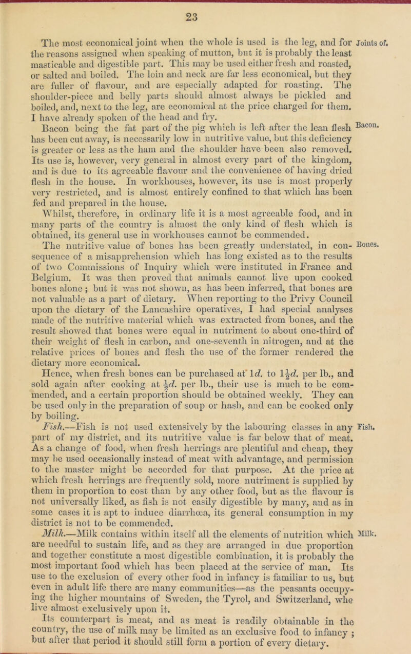 The most economical joint when the whole is used is the leg, and for Joints of. the reasons assigned Avhen speaking of mutton, but it is probably the least masticable and digestible part. This may be used either fi esli and roasted, or salted and boiled. The loin and neck are far less economical, but they are fuller of flavour, and are especially adapted for roasting. The shoulder-piece and belly parts should almost always be pickled and boiled, and, next to the leg, are economical at the price charged for them. I have already spoken of the head and fry. Bacon being the fat part of the pig Avhich is left after the lean flesh has been cut away, is necessarily low in nutritive value, but this deficiency is greater or less as the ham and the shoulder have been also removed. Its use is, however, very general in almost every part of the kingdom, and is due to its agreeable flavour and the convenience of having dried flesh in the house. In workhouses, however, its use is most properly very restricted, and is almost entirely confined to that Avhich has been fed and prepared in the house. Whilst, therefore, in ordinaiy life it is a most agreeable food, and in many parts of the country is almost the only kind of flesh which is obtained, its general use in workhouses cannot be commended. The nutritive value of bones has been greatly understated, in con- Bones, sequence of a misapprehension which has long existed as to the results of two Commissions of Inquiry which were instituted in France and Belgium. It was then proved that animals cannot live upon cooked bones alone ; but it was not shown, as has been inferred, that bones are not valuable as a part of dietary. AVheii reporting to the Privy Council upon the dietary of the Lancashire operatives, I had special analyses made of the nutritive material which was extracted from bones, and the result showed that bones were equal in nutriment to about one-thfrd of their weight of flesh in carbon, and one-seventh in nitrogen, and at the relative prices of bones and flesh the use of the former rendered the dietary more economical. Hence, when fresh bones can be purchased at*lc?. to \\d. per lb., and sold again after cooking at ^d. per lb., their use is much to be com- mended, and a certain proportion should be obtained weekly. They can be used only in the preparation of soup or hash, and can be cooked only by boiling. Fish.—Fish is not used extensively by the labouring classes in any Fish, part of my district, and its nutritive value is far below that of meat. As a change of food, when fresh herrings are plentiful and cheap, they may be used occasionally instead of meat with advantage, and permission to the master might be accorded for that purpose. At the price at which fresh herrings are frequently sold, more nutriment is supplied by them in proportion to cost than by any other food, but as the flavour is not universally liked, as fish is not easily digestible by many, and as in some cases it is apt to induce diarrhoea, its general consumption in my district is not to be conmiendcd. Milk.—Milk contains within itself all the elements of nutrition which are needful to sustain life, and as they are arranged in due proportion and together constitute a most digestible combination, it is probably the most important food which has been placed at the service of man. Its use to the exclusion of every other food in infancy is familiar to us, but even in adult life there are many communities—as the peasants occupy- ing the higher mountains of Sweden, the Tyrol, and Switzerland, whe live almost exclusively upon it. Its counterpart is meat, and as meat is readily obtainable in the country, the use of milk may be limited as an exclusive food to infancy ; but after that period it should still form a portion of every dietary.