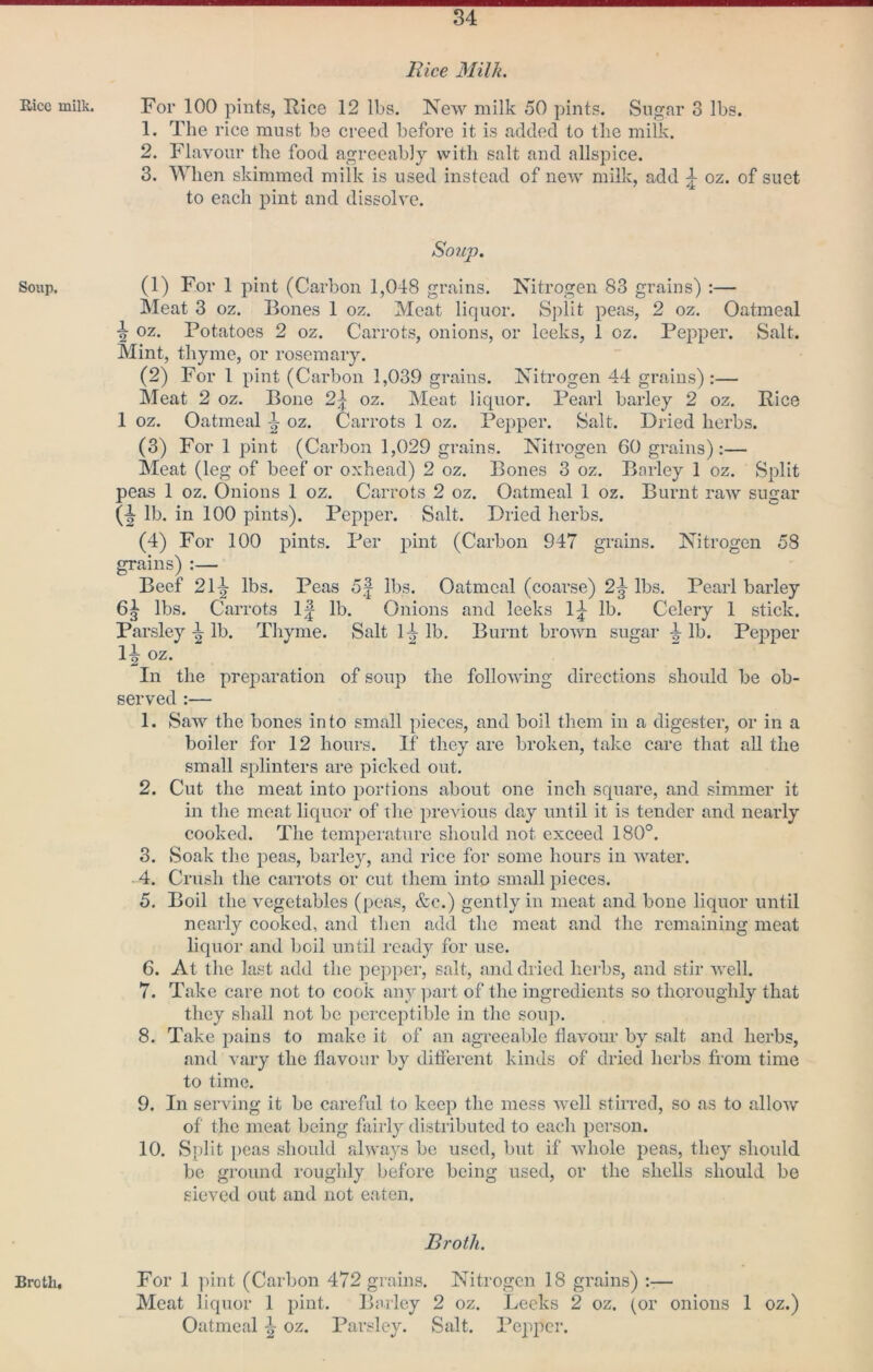 Rice milk. Soup. liice Milk. For 100 pints, Rice 12 lbs. New milk 50 pints. Sugar 3 lbs. 1. The rice must be creed before it is added to the milk. 2. Flavour the food agreeably with salt and allspice. 3. When skimmed milk is used instead of new milk, add ^ oz. of suet to each pint and dissolve. Soup. (1) For 1 pint (Carbon 1,048 grains. Nitrogen 83 grains) :— Meat 3 oz. Bones 1 oz. Meat liquor. Split peas, 2 oz. Oatmeal ■| oz. Potatoes 2 oz. Carrots, onions, or leeks, 1 oz. Pepper. Salt. Mint, thyme, or rosemary. (2) For 1 pint (Carbon 1,039 grains. Nitrogen 44 grains):— Meat 2 oz. Bone 2\ oz. Meat liquor. Pearl barley 2 oz. Rice 1 oz. Oatmeal oz. Carrots 1 oz. Pepper. Salt. Dried herbs. (3) For 1 pint (Carbon 1,029 grains. Nitrogen 60 grains):— Meat (leg of beef or oxhead) 2 oz. Bones 3 oz. Barley 1 oz. Split peas 1 oz. Onions 1 oz. Carrots 2 oz. Oatmeal 1 oz. Burnt raw sugar (■| lb. in 100 pints). Pepper. Salt. Dried herbs. (4) For 100 pints. Per pint (Carbon 947 grains. Nitrogen 58 grains) :— Beef 2l\ lbs. Peas 5| lbs. Oatmeal (coarse) 2^ lbs. Pearl barley 6^ lbs. Carrots 1| lb. Onions and leeks lb. Celery 1 stick. Parsley lb. Thyme. Salt H lb. Burnt brown sugar lb. Pepper 1^ oz. In the preparation of soup the following directions should be ob- served :— 1. Saw the bones into small pieces, and boil them in a digester, or in a boiler for 12 hours. If they are broken, take care that all the small splinters are picked out. 2. Cut the meat into portions about one inch square, and simmer it in the meat liquor of the itrevious day until it is tender and nearly cooked. The temperature should not exceed 180°. 3. Soak the peas, barley, and rice for some hours in water. 4. Crush the carrots or cut them into small pieces. 5. Boil the vegetables (peas, &c.) gently in meat and bone liquor until nearly cooked, and then add the meat and the remaining meat liquor and boil until ready for use. 6. At the last add the pcp])er, salt, and dried herbs, and stir well. 7. Take care not to cook any part of the ingredients so thoroughly that they shall not be ])erccptible in the soup. 8. Take pains to make it of an agreeable flavour by salt and herbs, and A ary the flavour by diflerent kinds of dried herbs fi'om time to time. 9. In serving it be careful to keep the mess well stirred, so as to alloAv of the meat being fairly distributed to each person. 10. Split peas should always bo used, but if Avhole peas, they should be ground roughly before being used, or the shells should be sieved out and not eaten. Broth. For 1 pint (Carbon 472 grains. Nitrogen 18 grains) :-— Meat liquor 1 pint. Barley 2 oz. Leeks 2 oz. (or onions 1 oz.) Oatmeal ^ oz. Parsley. Salt. Pepper. Broth,