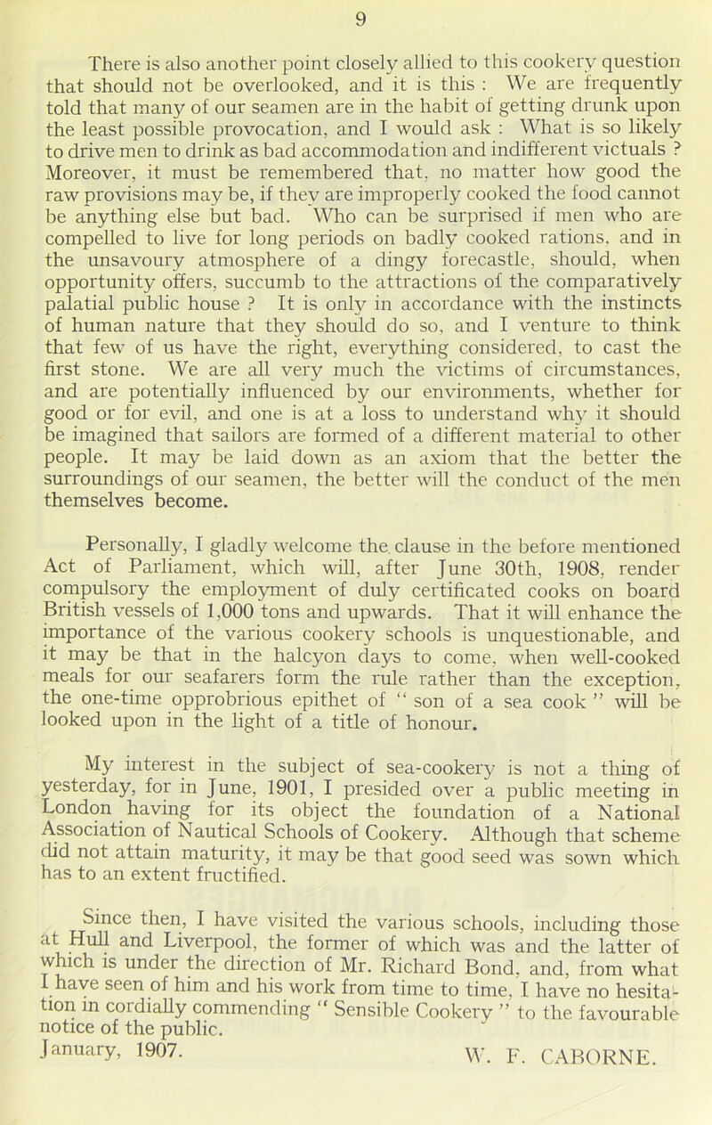 There is also another point closely allied to this cookery question that should not be overlooked, and it is this : We are frequently told that many of our seamen are in the habit of getting drunk upon the least possible provocation, and I would ask : What is so likely to drive men to drink as bad accommodation and indifferent victuals ? Moreover, it must be remembered that, no matter how good the raw provisions may be, if they are improperly cooked the food cannot be anything else but bad. Who can be surprised if men who are compelled to live for long periods on badly cooked rations, and in the unsavoury atmosphere of a dingy forecastle, should, when opportunity offers, succumb to the attractions of the comparatively palatial public house ? It is only in accordance with the instincts of human nature that they should do so, and I venture to think that few of us have the right, everything considered, to cast the first stone. We are all very much the victims of circumstances, and are potentially influenced by our environments, whether for good or for evil, and one is at a loss to understand why it should be imagined that sailors are formed of a different material to other people. It may be laid down as an axiom that the better the surroundings of our seamen, the better will the conduct of the men themselves become. Personally, I gladly welcome the clause in the before mentioned Act of Parliament, which will, after June 30th, 1908, render compulsory the employment of duly certificated cooks on board British vessels of 1,000 tons and upwards. That it will enhance the importance of the various cookery schools is unquestionable, and it may be that in the halcyon clays to come, when well-cooked meals for our seafarers form the rule rather than the exception, the one-time opprobrious epithet of “ son of a sea cook ” will be looked upon in the light of a title of honour. My interest in the subject of sea-cookery is not a thing of yesterday, for in June, 1901, I presided over a public meeting in London having for its object the foundation of a National Association of Nautical Schools of Cookery. Although that scheme did not attain maturity, it may be that good seed was sown which has to an extent fructified. Since then, I have visited the various schools, including those at Hull and Liverpool, the former of which was and the latter of which is under the direction of Mr. Richard Bond, and, from what I have seen of him and his work from time to time, I have no hesita^ tion in cordially commending “ Sensible Cookery ” to the favourable notice of the public. January, 1907. W. F. CABORNE.
