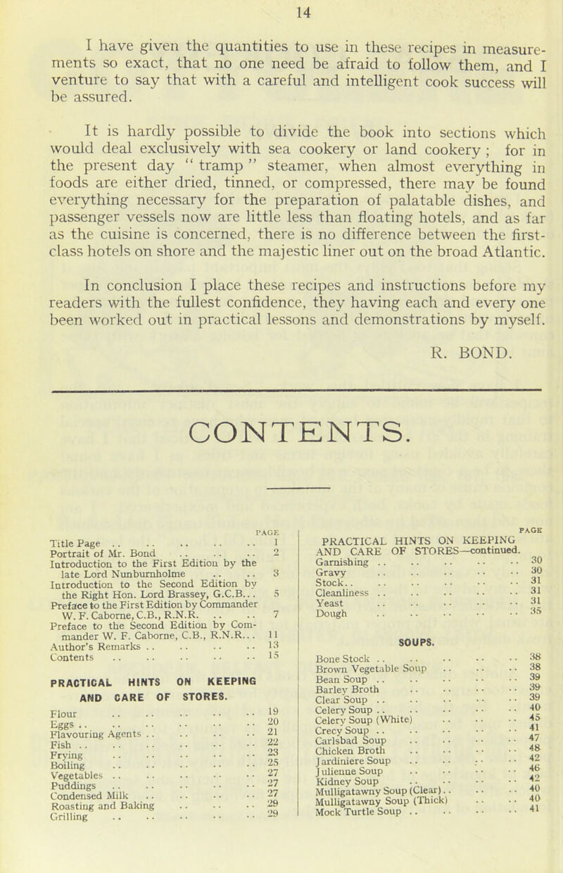 I have given the quantities to use in these recipes in measure- ments so exact, that no one need be afraid to follow them, and I venture to say that with a careful and intelligent cook success will be assured. It is hardly possible to divide the book into sections which would deal exclusively with sea cookery or land cookery ; for in the present day “ tramp ” steamer, when almost everything in foods are either dried, tinned, or compressed, there may be found everything necessary for the preparation of palatable dishes, and passenger vessels now are little less than floating hotels, and as far as the cuisine is concerned, there is no difference between the first- class hotels on shore and the majestic liner out on the broad Atlantic. In conclusion I place these recipes and instructions before my readers with the fullest confidence, they having each and every one been worked out in practical lessons and demonstrations by myself. R. BOND. CONTENTS. PAGE Title Page .. .. .. .. .. 1 Portrait of Mr. Bond .. .. .. 2 Introduction to the First Edition by the late Lord Nunburnholme .... .. 3 Introduction to the Second Edition by the Right Hon. Lord Brassey, G.C.B... 5 Preface to the First Edition by Commander W. F. Cabome, C.B., R.N.R. .. .. 7 Preface to the Second Edition by Com- mander W. F. Caborne, C.B., R.N.R... 11 Author’s Remarks .. .. .. .. 13 Contents .. .. .. •• •• 1° PRACTICAL HINTS ON KEEPING AND CARE OF STORES. Flour Eggs .. .. . • Flavouring Agents .. Fish .. Frying Boiling Vegetables Puddings Condensed Milk Roasting and Baking Grilling 19 20 21 22 23 25 27 27 27 29 29 PACK PRACTICAL HINTS ON KEEPING AND CARE OF STORES—continued. Garnishing .. 30 Gravy 30 Stock.. 31 Cleanliness .. 31 Yeast 31 Dough 35 SOUPS. Bone Stock Brown Vegetable Soup Bean Soup .. Barley Broth Clear Soup .. Celery Soup Celery Soup (White) Crecy Soup .. Carlsbad Soup Chicken Broth J ardiniere Soup J ulienne Soup Kidney Soup Mulligatawny Soup (Clear). Mulligatawny Soup (Thick) Mock Turtle Soup .. 38 38 39 39 39 40 4a 41 47 48 42 46 42 40 40 41