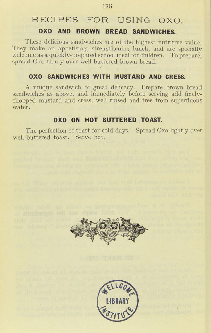 RECIPES FOR USING OXO. 0X0 AND BROWN BREAD SANDWICHES. These delicious sandwiches are of the highest nutritive value. They make an appetising, strengthening lunch, and are specially welcome as a quickly-prepared school meal for children. To prepare, spread Oxo thinly over well-buttered brown bread. 0X0 SANDWICHES WITH MUSTARD AND CRESS. A unique sandwich of great delicacy. Prepare brown bread sandwiches as above, and immediately before serving add finely- chopped mustard and cress, well rinsed and free from superfluous water. 0X0 ON HOT BUTTERED TOAST. The perfection of toast for cold days. Spread Oxo lightly over well-buttered toast. Serve hot.