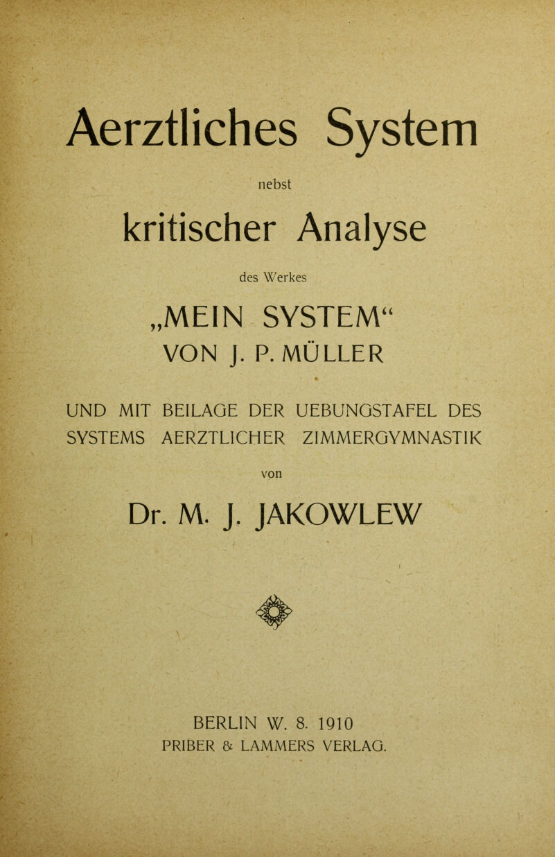 Aerztliches System nebst kritischer Analyse des Werkes „MEIN SYSTEM“ VON J. P. MÜLLER UND MIT BEILAGE DER UEBUNGSTAFEL DES SYSTEMS AERZTL1CHER ZIMMERGYMNASTIK von Dr. M. J. JAKOWLEW BERLIN W. 8. 1910 PRIBER & LAMMERS VERLAG.