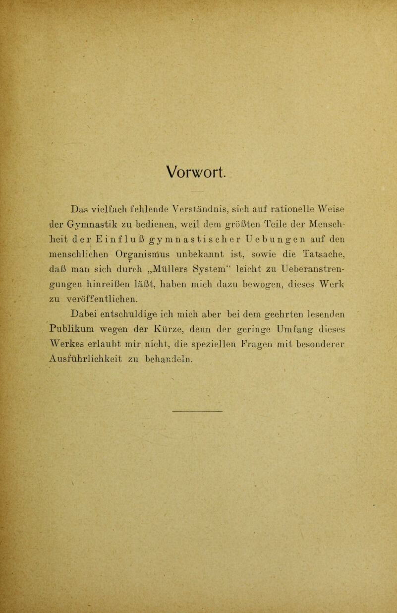 Vorwort. Das vielfach fehlende Verständnis, sich auf rationelle Weise der Gymnastik zu bedienen, weil dem größten Teile der Mensch- heit der Einfluß gymnastischer Uebungen auf den menschlichen Organismus unbekannt ist, sowie die Tatsache, daß man sich durch „Müllers System“ leicht zu Ueberanstren- gungen hinreißen läßt, haben mich dazu bewogen, dieses Werk zu veröffentlichen. Dabei entschuldige ich mich aber bei dem geehrten lesenden Publikum wegen der Kürze, denn der geringe Umfang dieses Werkes erlaubt mir nicht, die speziellen Fragen mit besonderer Ausführlichkeit zu behandeln.