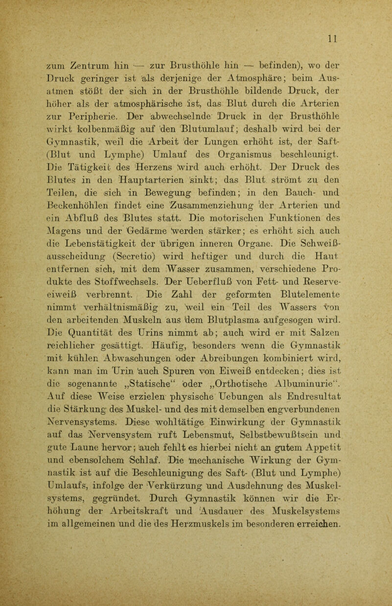 zum Zentrum hin zur Brusthöhle hin — befinden), wo der Druck geringer ist als derjenige der Atmosphäre; beim Aus- atmen stößt der sich an der Brusthöhle bildende Druck, der höher als der atmosphärische ist, das Blut durch die Arterien zur Peripherie. Der abwechselnde Druck in der Brusthöhle wirkt kolbenmäßig auf 'den Blutumlauf; deshalb wird bei der Gymnastik, weil die Arbeit der Lungen erhöht ist, der Saft- (Blut und Lymphe) Umlauf des Organismus beschleunigt. Die Tätigkeit des Herzens wird auch erhöht. Der Druck des Blutes in den Hauptarterien 'sinkt; das Blut strömt zu den Teilen, die sich in Bewegung befinde|n; in den Bauch- und Beckenhöh'len findet eine Zusammenziehung ‘der Arterien und ein Abfluß des Blutes statt. Die motorischen Funktionen des Magens und der Gedärme Verden stärker; es erhöht sich auch die Lebenstätigkeit der übrigen inneren Organe. Die Schweiß- ausscheidung (Secretio) wird heftiger und durch die Haut entfernen sich, mit dem Wasser zusammen, verschiedene Pro- dukte des Stoffwechsels. Der Ueberfluß von Fett- und Feserve- eiweiß verbrennt. Die Zahl der geformten Blutelemente nimmt verhältnismäßig zu, weil fein Teil des Wassers von den arbeitenden Muskeln aus dem Blutplasma aufgesogen wird. Die Quantität des Urins nimmt ab; auch wird er mit Salzen reichlicher gesättigt. Häufig, besonders wenn die Gymnastik mit kühlen Abwaschungen öder Abreibungen kombiniert wird, kann man im Urin äuch Spuren von Eiweiß entdecken; dies ist die sogenannte „Statische“ öder „Orthotische Albuminurie“. Auf diese Weise erzielen physische Hebungen als Endresultat die Stärkung des Muskel- und des mit demselben engverbundenen Nervensystems. Diese wohltätige Einwirkung der Gymnastik auf das Nervensystem ruft Lebensmut, Selbstbewußtsein und gute Laune hervo(r; iauoh fehlt es hierbei nicht an gutem Appetit und ebensolchem Schlaf. Die üiechanische Wirkung der Gym- nastik ist auf die Beschleunigung des Saft- (Blut und Lymphe) Umlaufs, infolge der Verkürzung Und Ausdehnung des Muskel- systems, gegründet. Durch Gymnastik können wir die Er- höhung der Arbeitskraft und Ausdauer des Muskelsystems im allgemeinen und die des Herzmuskels im besonderen erreichen.