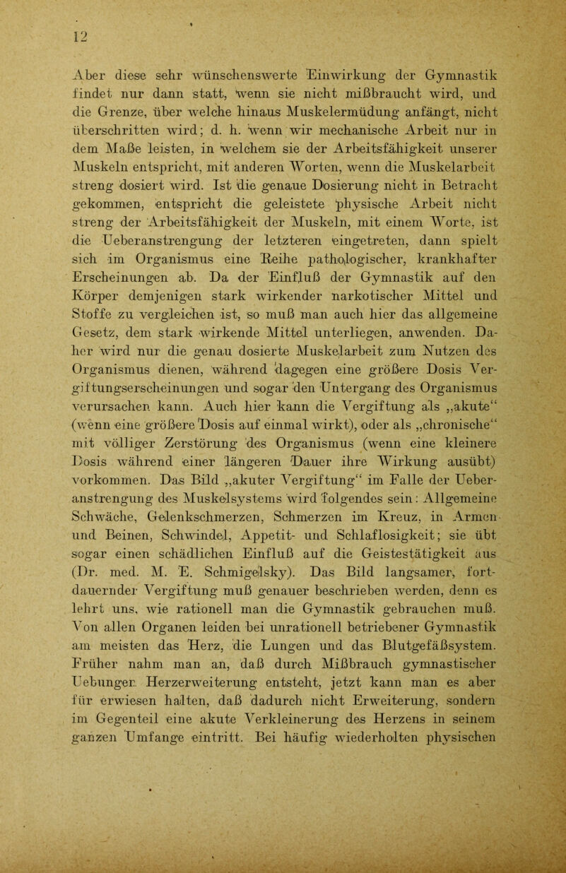 Aber diese sehr wünschenswerte Einwirkung der Gymnastik findet nur dann statt, 'wenn sie nicht mißbraucht wird, und die Grenze, über welche hinaus Muskelermüdung anfängt, nicht überschritten wird; d. h. Hvenn wir mechanische Arbeit nur in dem Maße leisten, in welchem sie der Arbeitsfähigkeit unserer Muskeln entspricht, mit anderen Worten, wenn die Muskelarbeit streng 'dosiert wird. Ist 'die genaue Dosierung nicht in Betracht gekommen, entspricht die geleistete physische Arbeit nicht streng der Arbeitsfähigkeit der Muskeln, mit einem Worte, ist die Ueberanstrengung der letzteren eingetreten, dann spielt sich im Organismus eine Keihe pathologischer, krankhafter Erscheinungen ab. Da der Einfluß der Gymnastik auf den Körper demjenigen stark wirkender narkotischer Mittel und Stoffe zu vergleichen ist, so muß man auch hier das allgemeine Gesetz, dem stark wirkende Mittel unterliegen, anwenden. Da- her wird nur die genau dosierte Muskelarbeit zum Nutzen des Organismus dienen, während 'dagegen eine größere Dosis Ver- giftungserscheinungen und sogar den Untergang des Organismus verursachen kann. Auch hier kann die Vergiftung als „akute“ (wenn eine größere Dosis auf einmal wirkt), oder als „chronische“ mit völliger Zerstörung des Organismus (wenn eine kleinere Dosis während einer längeren Dauer ihre Wirkung ausübt) Vorkommen. Das Bild „akuter Vergiftung“ im Falle der Ueber- anstrengung des Muskelsystems wird folgendes sein: Allgemeine Schwäche, Geilenkschmerzen, Schmerzen im Kreuz, in Armen und Beinen, Schwindel, Appetit- und Schlaflosigkeit; sie übt sogar einen schädlichen Einfluß auf die Geistestätigkeit aus (Dr. med. M. E. Schmigelsky). Das Bild langsamer, fort- dauernder Vergiftung muß genauer beschrieben werden, denn es lehrt uns, wie rationell man die Gymnastik gebrauchen muß. Von allen Organen leiden bei unrationell betriebener Gymnastik am meisten das Herz, die Lungen und das Blutgefäßsystem. Früher nahm man an, daß durch Mißbrauch gymnastischer Uebunger. Herzerweiterung entsteht, jetzt kann man es aber für erwiesen halten, daß dadurch nicht Erweiterung, sondern im Gegenteil eine akute Verkleinerung des Herzens in seinem ganzen Umfange eintritt. Bei häufig wiederholten physischen