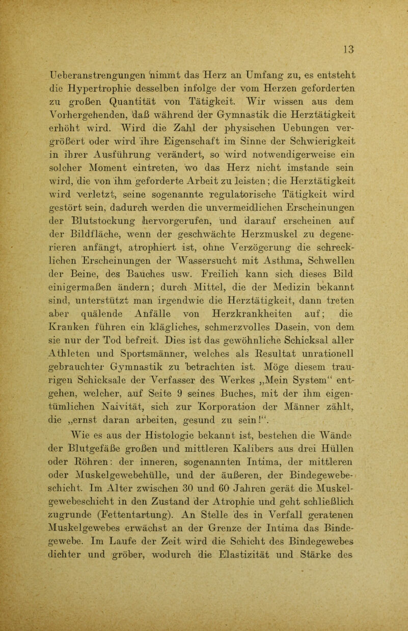 Ueberanstrengungen klimmt das Herz an Umfang zu, es entsteht die Hypertrophie desselben infolge der vom Herzen geforderten zu großen Quantität von Tätigkeit. Wir wissen aus dem Vorhergehenden, daß während 'der Gymnastik die Herztätigkeit erhöht wird. Wird die Zahl der physischen Uebungen ver- größert oder wird ihre Eigenschaft im Sinne der Schwierigkeit in ihrer Ausführung verändert, so wird notwendigerweise ein solcher Moment eintreten, wo das Herz nicht imstande sein wird, die von ihm geforderte Arbeit zu leisten; die Herztätigkeit wird verletzt, seine sogenannte regulatorische Tätigkeit wird gestört 'sein, dadurch werden die unvermeidlichen Erscheinungen der Blutstockung hervorgerufen, und darauf erscheinen auf der Bildfläche, wenn der geschwächte Herzmuskel zu degene- rieren anfängt, atrophiert ist, ohne Verzögerung die schreck- lichen Erscheinungen der Wassersucht mit Asthma, Schwellen der Beine, des Bauches usw. Freilich kann sich dieses Bild einigermaßen ändern; durch Mittel, die der Medizin bekannt sind, unterstützt man irgendwie die Herztätigkeit, dann treten aber quälende Anfälle von Herzkrankheiten auf; die Kranken führen ein klägliches, schmerzvolles Dasein, von dem sie nur der Tod befreit. Dies ist das gewöhnliche Schicksal aller Athleten und Sportsmänner, welches als Resultat unrationell gebrauchter Gymnastik zu betrachten ist. Möge diesem trau- rigen Schicksale der Verfasser des Werkes „Mein System“ ent- gehen, welcher, auf Seite 9 seines Buches, mit der ihm eigen- tümlichen Naivität, sich zur Korporation der Männer zählt, die „ernst daran arbeiten, gesund zu sein!“. Wie es aus der Histologie bekannt ist, bestehen die Wände der Blutgefäße großen und mittleren Kalibers aus drei Hüllen oder Röhren: der inneren, Sogenannten Intima, der mittleren oder Muskelgewebehülle, und der äußeren, der Bindegewebe- schicht. Im Alter zwischen 30 und 60 Jahren gerät die Muskel- gewebeschicht in den Zustand der Atrophie und geht schließlich zugrunde (Fettentartung). An Stelle des in Verfall geratenen Muskelgewebes erwächst an der Grenze der Intima das Binde- gewebe. Im Laufe der Zeit wird die Schicht des Bindegewebes dichter und gröber, wodurch die Elastizität und Stärke des