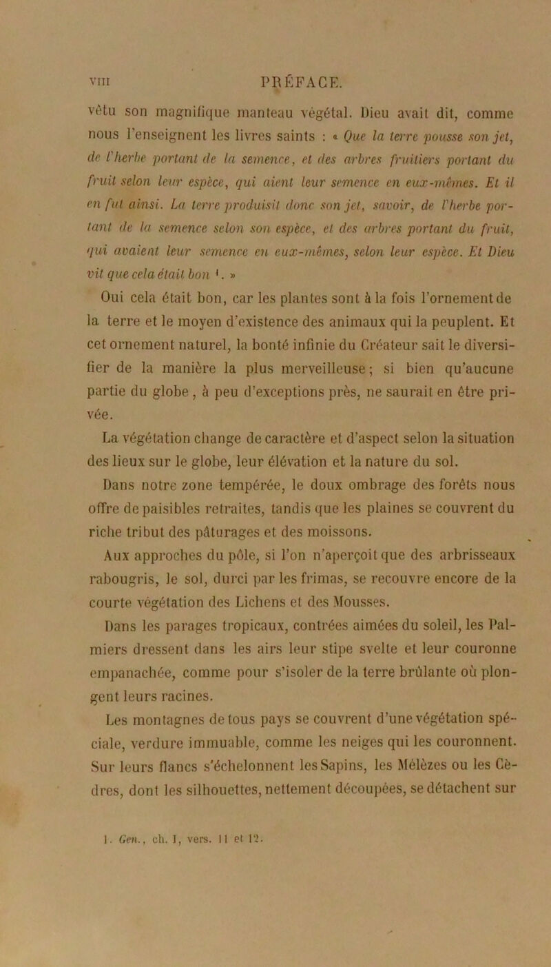 vêtu son magnifique manteau végétal. Dieu avait dit, comme nous 1 enseignent les livres saints : « Que la tare pousse son jet, de l'herbe portant de la semence, et îles arbres fruitiers portant du fruit selon leur espèce, qui aient leur semence en eux-mêmes. Et il en fut ainsi. La terre produisit donc son jet, savoir, de l'herbe por- tant de la semence selon son espèce, et des arbres portant du fruit, qui avaient leur semence en eux-mêmes, selon leur espèce. Et Dieu vit que cela était bon 1. » Oui cela était bon, car les plantes sont à la fois l’ornementde la terre et le moyen d’existence des animaux qui la peuplent. Et cet ornement naturel, la bonté infinie du Créateur sait le diversi- fier de la manière la plus merveilleuse ; si bien qu’aucune partie du globe , à peu d’exceptions près, ne saurait en être pri- vée. La végétation change de caractère et d’aspect selon la situation des lieux sur le globe, leur élévation et la nature du sol. Dans notre zone tempérée, le doux ombrage des forêts nous offre de paisibles retraites, tandis que les plaines se couvrent du riche tribut des pâturages et des moissons. Aux approches du pôle, si l’on n’aperçoit que des arbrisseaux rabougris, le sol, durci par les frimas, se recouvre encore de la courte végétation des Lichens et des Mousses. Dans les parages tropicaux, contrées aimées du soleil, les Pal- miers dressent dans les airs leur stipe svelte et leur couronne empanachée, comme pour s’isoler de la terre brûlante où plon- gent leurs racines. Les montagnes de tous pays se couvrent d’une végétation spé- ciale, verdure immuable, comme les neiges qui les couronnent. Sur leurs flancs s'échelonnent les Sapins, les Mélèzes ou les Cè- dres, dont les silhouettes, nettement découpées, se détachent sur 1. Gen., ch. I, vers, il et 12.