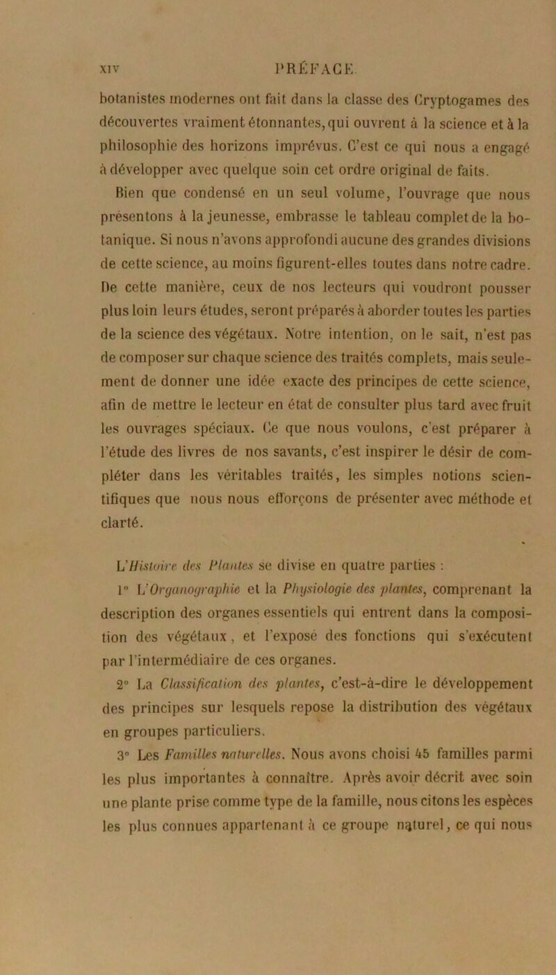 botanistes modernes ont fait dans la classe des Cryptogames des découvertes vraiment étonnantes, qui ouvrent à la science et à la philosophie des horizons imprévus. C’est ce qui nous a engagé à développer avec quelque soin cet ordre original de faits. Rien que condensé en un seul volume, l’ouvrage que nous présentons à la jeunesse, embrasse le tableau complet de la bo- tanique. Si nous n’avons approfondi aucune des grandes divisions de cette science, au moins figurent-elles toutes dans notre cadre. De cette manière, ceux de nos lecteurs qui voudront pousser plus loin leurs études, seront préparés à aborder toutes les parties de la science des végétaux. Notre intention, on le sait, n’est pas de composer sur chaque science des traités complets, mais seule- ment de donner une idée exacte des principes de cette science, afin de mettre le lecteur en état de consulter plus tard avec fruit les ouvrages spéciaux. Ce que nous voulons, c'est préparer à l’étude des livres de nos savants, c’est inspirer le désir de com- pléter dans les véritables traités, les simples notions scien- tifiques que nous nous efforçons de présenter avec méthode et clarté. L'Histoire des Plantes se divise en quatre parties : 1° L’Organoyraphie et la Physiologie des plantes, comprenant la description des organes essentiels qui entrent dans la composi- tion des végétaux, et l’exposé des fonctions qui s’exécutent par l’intermédiaire de ces organes. 2° La Classification des plantes, c’est-à-dire le développement des principes sur lesquels repose la distribution des végétaux en groupes particuliers. 3° Les Familles naturelles. Nous avons choisi 45 familles parmi les plus importantes à connaître. Après avoir décrit avec soin une plante prise comme type de la famille, nous citons les espèces les plus connues appartenant à ce groupe naturel, ce qui nous