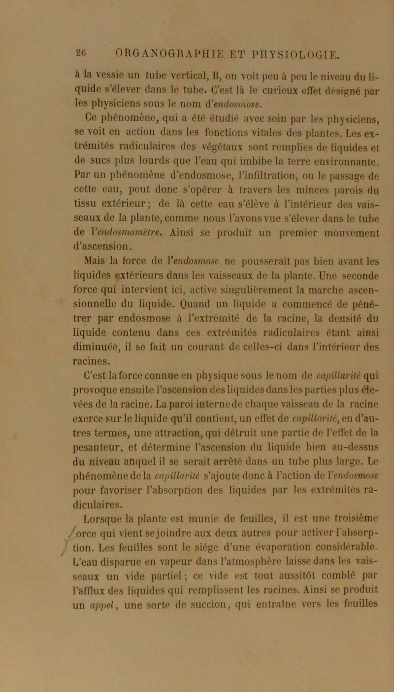 à la vessie un tube vertical, B, on voit peu à peu le niveau du li- quide s’élever dans le tube. C’est là le curieux effet désigné par les physiciens sous le nom d'endosmose. Ce phénomène, qui a été étudié avec soin par les physiciens, se voit en action dans les fonctions vitales des plantes. Les ex- trémités radiculaires des végétaux sont remplies de liquides et de sucs plus lourds que l’eau qui imbibe la terre environnante. Par un phénomène d’endosmose, l’infiltration, ou le passage de cette eau, peut donc s’opérer à travers les minces parois du tissu extérieur; de là cette eau s’élève à l’intérieur des vais- seaux de la plante, comme nous l’avons vue s’élever dans le tube de Yendosmomctre. Ainsi se produit un premier mouvement d’ascension. Mais la lorce de Y endosmose ne pousserait pas bien avant les liquides extérieurs dans les vaisseaux de la plante. Une seconde force qui intervient ici, active singulièrement la marche ascen- sionnelle du liquide. Quand un liquide a commencé de péné- trer par endosmose à l’extrémité de la racine, la densité du liquide contenu dans ces extrémités radiculaires étant ainsi diminuée, il se fait un courant de celles-ci dans l’intérieur des racines. C’est la force connue en physique sous le nom de capillarité qui provoque ensuite l’ascension des liquidés dans les parties plus éle- vées de la racine. La paroi interne de chaque vaisseau de la racine exerce sur le liquide qu’il contient, un effet de capillarité, en d’au- tres termes, une attraction, qui détruit une partie de l’effet de la pesanteur, et détermine l’ascension du liquide bien au-dessus du niveau anquel il se serait arrêté dans un tube plus large. Le phénomène de la capillarité s’ajoute donc à l’action de Y endosmose pour favoriser l’absorption des liquides par les extrémités ra- diculaires. Lorsque la plante est munie de feuilles, il est une troisième /orce qui vient se joindre aux deux autres pour activer l’absorp- tion. Les feuilles sont le siège d’une évaporation considérable. L’eau disparue en vapeur dans l’atmosphère laisse dans les vais- seaux un vide partiel ; ce vide est tout aussitôt comblé par l’afflux des liquides qui remplissent les racines. Ainsi se produit un appel, une sorte de succion, qui entraîne vers les feuilles