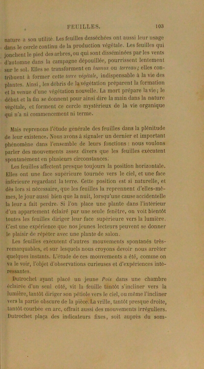 nature a son utilité. Les feuilles desséchées ont aussi leur usage dans le cercle continu de la production végétale. Les feuilles qui jonchent le pied des arbres, ou qui sont disséminées parles vents d’automne dans la campagne dépouillée, pourrissent lentement sur le sol. Elles se transforment en humus ou terreau; elles con- tribuent à former cette terre végétale, indispensable à la vie des plantes. Ainsi, les débris de la végétation préparent la formation et la venue d’une végétation nouvelle. La mort prépare la vie; le début et la fin se donnent pour ainsi dire la main dans la nature végétale, et forment ce cercle mystérieux de la vie organique qui n’a ni commencement ni terme. Mais reprenons l’étude générale des feuilles dans la plénitude de leur existence. Nous avons à signaler un dernier et important phénomène dans l’ensemble de leurs fonctions : nous voulons parler des mouvements assez divers que les feuilles exécutent spontanément en plusieurs circonstances. Les feuilles affectent presque toujours la position horizontale. Elles ont une face supérieure tournée vers le ciel, et une face inférieure regardant la terre. Cette position est si naturelle, et dès lors si nécessaire, que les feuilles la reprennent d’elles-mé- mes, le jour aussi bien que la nuit, lorsqu’une cause accidentelle la leur a fait perdre. Si l’on place une plante dans l’intérieur d’un appartement éclairé par une seule fenêtre, on voit bientôt toutes les feuilles diriger leur face supérieure vers la lumière. C'est une expérience que nos jeunes lecteurs peuvent se donner le plaisir de répéter avec une plante de salon. Les feuilles exécutent d’autres mouvements spontanés très- remarquables, et sur lesquels nous croyons devoir nous arrêter quelques instants. L’étude de ces mouvements a été, comme on va le voir, l’objet d’observations curieuses et d’expériences inté- ressantes. Dutrochet ayant placé un jeune Pois dans une chambre éclairée d’un seul côté, vit la feuille tantôt s’incliner vers la lumière, tantôt diriger son pétiole vers le ciel, ou même l’incliner vers la partie obscure de la pièce. La vrille, tantôt presque droite, tantôt courbée en arc, offrait aussi des mouvements irréguliers. Dutrochet plaça des indicateurs fixes, soit auprès du som-