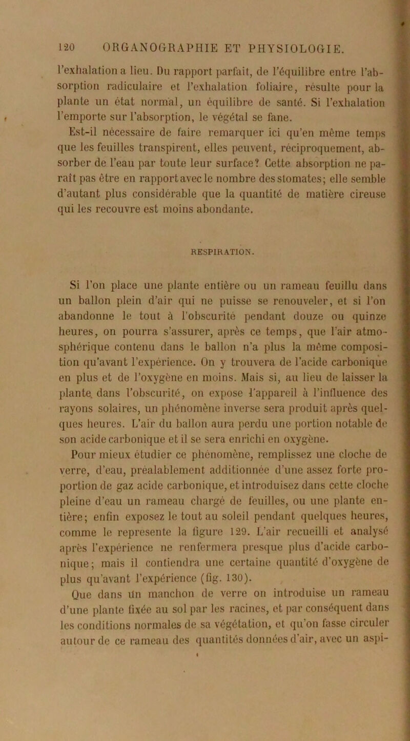 l’exhalation a lieu. Du rapport parfait, de l’équilibre entre l’ab- sorption radiculaire et l’exhalation foliaire, résulte pour la plante un état normal, un équilibre de santé. Si l’exhalation l’emporte sur l’absorption, le végétal se fane. Est-il nécessaire de faire remarquer ici qu’en même temps que les feuilles transpirent, elles peuvent, réciproquement, ab- sorber de l’eau par toute leur surface? Cette absorption ne pa- rait pas être en rapportavecle nombre des stomates; elle semble d’autant plus considérable que la quantité de matière cireuse qui les recouvre est moins abondante. RESPIRATION. Si l’on place une plante entière ou un rameau feuillu dans un ballon plein d’air qui ne puisse se renouveler, et si l’on abandonne le tout à l’obscurité pendant douze ou quinze heures, on pourra s’assurer, après ce temps, que l'air atmo- sphérique contenu dans le ballon n’a plus la même composi- tion qu’avant l’expérience. On y trouvera de l’acide carbonique en plus et de l’oxygène en moins. Mais si, au lieu de laisser la plante, dans l’obscurité, on expose l'appareil à l’influence des rayons solaires, un phénomène inverse sera produit après quel- ques heures. L’air du ballon aura perdu une portion notable de son acide carbonique et il se sera enrichi en oxygène. Pour mieux étudier ce phénomène, remplissez une cloche de verre, d’eau, préalablement additionnée d’une assez forte pro- portion de gaz acide carbonique, et introduisez dans cette cloche pleine d’eau un rameau chargé de feuilles, ou une plante en- tière; enfin exposez le tout au soleil pendant quelques heures, comme le représente la ligure 129. L’air recueilli et analysé après l’expérience ne renfermera presque plus d’acide carbo- nique; mais il contiendra une certaine quantité d’oxygène de plus qu'avant l’expérience (flg. 130). Que dans Un manchon de verre on introduise un rameau d’une plante fixée au sol par les racines, et par conséquent dans les conditions normales de sa végétation, et qu’on fasse circuler autour de ce rameau des quantités données d’air, avec un aspi-