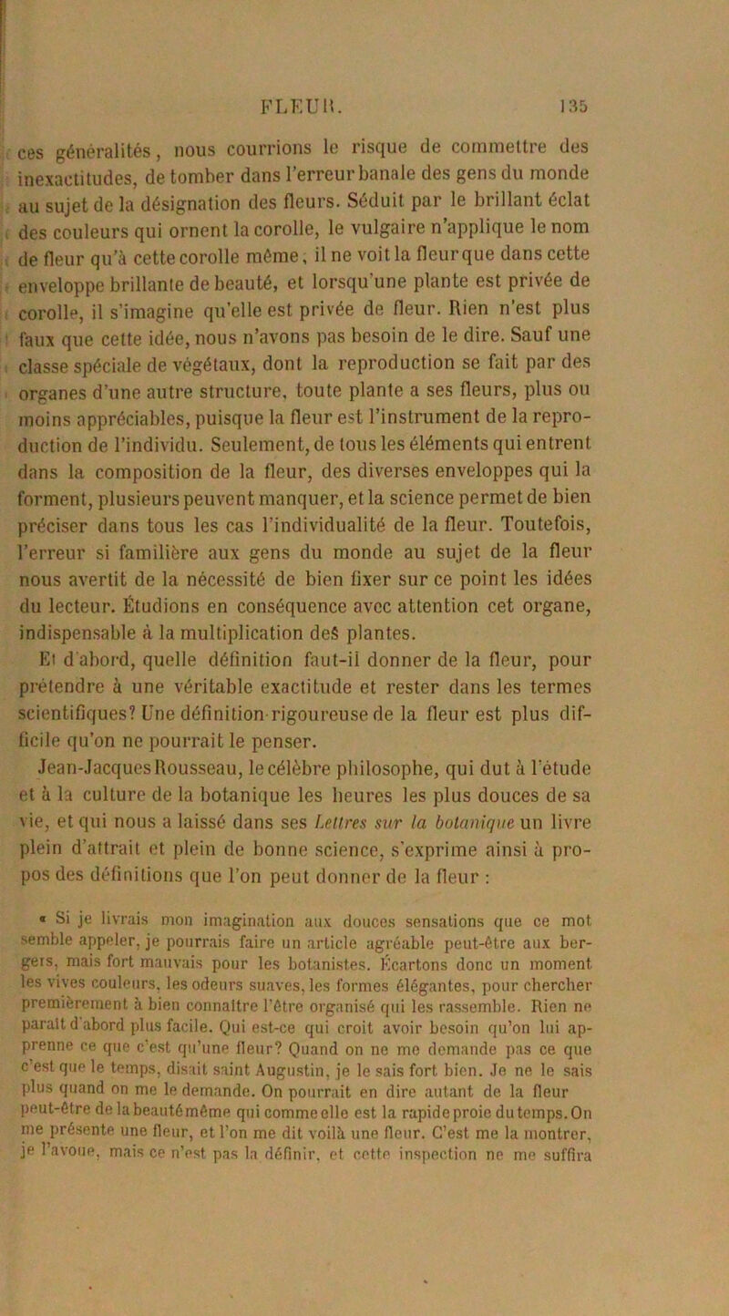 ces généralités, nous courrions le risque de commettre des inexactitudes, de tomber dans l’erreur banale des gens du monde au sujet de la désignation des fleurs. Séduit par le brillant éclat des couleurs qui ornent la corolle, le vulgaire n’applique le nom de fleur qu’à cette corolle même, il ne voit la fleur que dans cette enveloppe brillante de beauté, et lorsqu'une plante est privée de corolle, il s’imagine qu’elle est privée de fleur. Rien n’est plus faux que celte idée, nous n’avons pas besoin de le dire. Sauf une classe spéciale de végétaux, dont la reproduction se fait par des organes d’une autre structure, toute plante a ses fleurs, plus ou moins appréciables, puisque la fleur est l’instrument de la repro- duction de l’individu. Seulement, de tous les éléments qui entrent dans la composition de la fleur, des diverses enveloppes qui la forment, plusieurs peuvent manquer, et la science permet de bien préciser dans tous les cas l’individualité de la fleur. Toutefois, l’erreur si familière aux gens du monde au sujet de la fleur nous avertit de la nécessité de bien fixer sur ce point les idées du lecteur. Étudions en conséquence avec attention cet organe, indispensable à la multiplication deS plantes. El d'abord, quelle définition faut-ii donner de la fleur, pour prétendre à une véritable exactitude et rester dans les termes scientifiques? Une définition rigoureuse de la fleur est plus dif- ficile qu’on ne pourrait le penser. Jean-Jacques Rousseau, le célèbre philosophe, qui dut à l'étude et à la culture de la botanique les heures les plus douces de sa \ie, et qui nous a laissé dans ses Lettres sur la botanique un livre plein d’attrait et plein de bonne science, s’exprime ainsi à pro- pos des définitions que l’on peut donner de la fleur : « Si je livrais mon imagination aux douces sensations que ce mot semble appeler, je pourrais faire un article agréable peut-être aux ber- gers, mais fort mauvais pour les botanistes. Écartons donc un moment les vives couleurs, les odeurs suaves, les formes élégantes, pour chercher premièrement à bien connaître l'être organisé qui les rassemble. Rien ne parait d abord plus facile. Qui est-ce qui croit avoir besoin qu’on lui ap- prenne ce que c’est qu’une fleur? Quand on ne me demande pas ce que c’est que le temps, disait saint Augustin, je le sais fort bien. Je ne le sais plus quand on me le demande. On pourrait en dire autant de la fleur peut-être de labeautômême qui comme elle est la rapide proie du temps. On me présente une fleur, et l’on me dit voilà une fleur. C’est me la montrer, je l’avoue, mais ce n’est pas la définir, et cette inspection ne me suffira